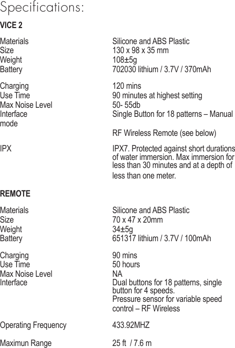 Specifications:VICE 2Materials      Silicone and ABS PlasticSize      130 x 98 x 35 mmWeight   108&plusmn;5gBattery       702030 lithium / 3.7V / 370mAhCharging   120 minsUse Time      90 minutes at highest setting    Max Noise Level     50- 55dbInterface      Single Button for 18 patterns &ndash; Manual mode       RF Wireless Remote (see below)IPX       IPX7. Protected against short durations        of water immersion. Max immersion for        less than 30 minutes and at a depth of        less than one meter.REMOTEMaterials      Silicone and ABS PlasticSize      70 x 47 x 20mmWeight   34&plusmn;5gBattery       651317 lithium / 3.7V / 100mAhCharging   90 minsUse Time   50 hours Max Noise Level     NAInterface      Dual buttons for 18 patterns, single         button for 4 speeds.       Pressure sensor for variable speed         control &ndash; RF Wireless Operating Frequency    433.92MHZMaximun Range    25 ft  / 7.6 m    
