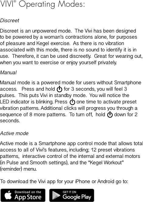 VIVI&reg; Operating Modes:DiscreetDiscreet is an unpowered mode.  The Vivi has been designed to be powered by a woman&rsquo;s contractions alone, for purposes of pleasure and Kegel exercise.  As there is no vibration associated with this mode, there is no sound to identify it is in use.  Therefore, it can be used discreetly.  Great for wearing out, when you want to exercise or enjoy yourself privately.  ManualManual mode is a powered mode for users without Smartphone access.   Press and hold      for 3 seconds, you will feel 3 pulses.  This puts Vivi in standby mode.  You will notice the LED indicator is blinking. Press      one time to activate preset vibration patterns. Additional clicks will progress you through a sequence of 8 more patterns.  To turn off,  hold      down for 2 seconds.Active modeActive mode is a Smartphone app control mode that allows total access to all of Vivi&rsquo;s features, including; 12 preset vibrations patterns,  interactive control of the internal and external motors (in Pulse and Smooth settings), and the &ldquo;Kegel Workout&rdquo;  (reminder) menu.To download the Vivi app for your iPhone or Android go to: 