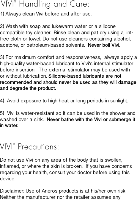 VIVI&reg; Handling and Care:1) Always clean Vivi before and after use. 2) Wash with soap and lukewarm water or a silicone compatible toy cleaner.  Rinse clean and pat dry using a lint-free cloth or towel. Do not use cleaners containing alcohol, acetone, or petroleum-based solvents.  Never boil Vivi.   3) For maximum comfort and responsiveness,  always apply a high-quality water-based lubricant to Vivi&lsquo;s internal stimulator  before insertion.  The external stimulator may be used with or without lubrication. Silicone-based lubricants are not recommended and should never be used as they will damage and degrade the product.  4)  Avoid exposure to high heat or long periods in sunlight. 5)  Vivi is water-resistant so it can be used in the shower and washed over a sink.  Never bathe with the Vivi or submerge it in water. VIVI&reg; Precautions:Do not use Vivi on any area of the body that is swollen, inflamed, or where the skin is broken.  If you have concerns regarding your health, consult your doctor before using this device.Disclaimer: Use of Aneros products is at his/her own risk. Neither the manufacturer nor the retailer assumes any 
