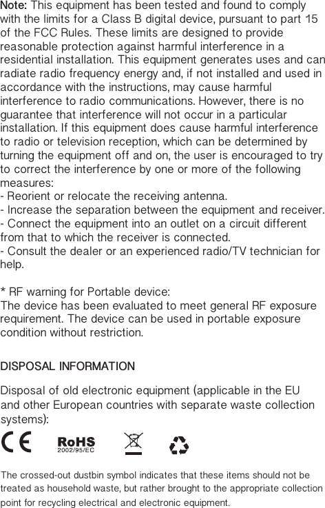 DISPOSAL INFORMATIONDisposal of old electronic equipment (applicable in the EU and other European countries with separate waste collection systems):The crossed-out dustbin symbol indicates that these items should not be treated as household waste, but rather brought to the appropriate collection point for recycling electrical and electronic equipment.Note: This equipment has been tested and found to comply with the limits for a Class B digital device, pursuant to part 15 of the FCC Rules. These limits are designed to provide reasonable protection against harmful interference in a residential installation. This equipment generates uses and can radiate radio frequency energy and, if not installed and used in accordance with the instructions, may cause harmful interference to radio communications. However, there is no guarantee that interference will not occur in a particular installation. If this equipment does cause harmful interference to radio or television reception, which can be determined by turning the equipment off and on, the user is encouraged to try to correct the interference by one or more of the following measures:- Reorient or relocate the receiving antenna.- Increase the separation between the equipment and receiver.- Connect the equipment into an outlet on a circuit different from that to which the receiver is connected.- Consult the dealer or an experienced radio/TV technician for help.* RF warning for Portable device:The device has been evaluated to meet general RF exposure requirement. The device can be used in portable exposure condition without restriction.