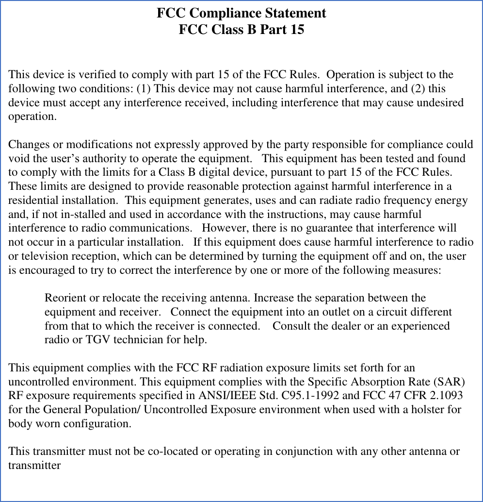        FCC Compliance Statement  FCC Class B Part 15   This device is verified to comply with part 15 of the FCC Rules.  Operation is subject to the following two conditions: (1) This device may not cause harmful interference, and (2) this device must accept any interference received, including interference that may cause undesired operation.   Changes or modifications not expressly approved by the party responsible for compliance could void the user’s authority to operate the equipment.   This equipment has been tested and found to comply with the limits for a Class B digital device, pursuant to part 15 of the FCC Rules.  These limits are designed to provide reasonable protection against harmful interference in a residential installation.  This equipment generates, uses and can radiate radio frequency energy and, if not in-stalled and used in accordance with the instructions, may cause harmful interference to radio communications.   However, there is no guarantee that interference will not occur in a particular installation.   If this equipment does cause harmful interference to radio or television reception, which can be determined by turning the equipment off and on, the user is encouraged to try to correct the interference by one or more of the following measures:   Reorient or relocate the receiving antenna. Increase the separation between the equipment and receiver.   Connect the equipment into an outlet on a circuit different from that to which the receiver is connected.    Consult the dealer or an experienced radio or TGV technician for help.   This equipment complies with the FCC RF radiation exposure limits set forth for an uncontrolled environment. This equipment complies with the Specific Absorption Rate (SAR) RF exposure requirements specified in ANSI/IEEE Std. C95.1-1992 and FCC 47 CFR 2.1093 for the General Population/ Uncontrolled Exposure environment when used with a holster for body worn configuration.   This transmitter must not be co-located or operating in conjunction with any other antenna or transmitter  