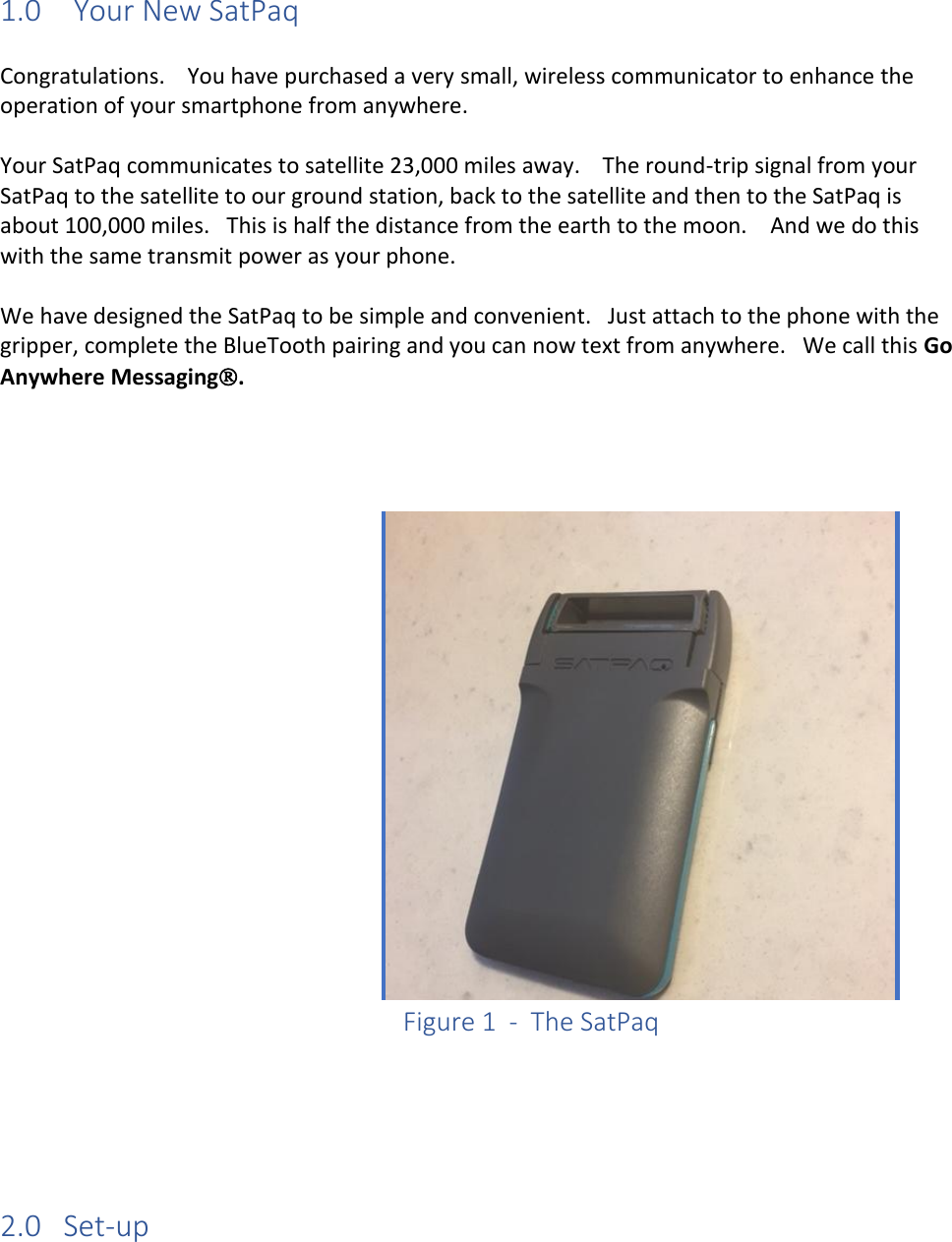1.0 Your New SatPaq  Congratulations.    You have purchased a very small, wireless communicator to enhance the operation of your smartphone from anywhere.  Your SatPaq communicates to satellite 23,000 miles away.    The round-trip signal from your SatPaq to the satellite to our ground station, back to the satellite and then to the SatPaq is about 100,000 miles.   This is half the distance from the earth to the moon.    And we do this with the same transmit power as your phone.  We have designed the SatPaq to be simple and convenient.   Just attach to the phone with the gripper, complete the BlueTooth pairing and you can now text from anywhere.   We call this Go Anywhere Messaging.           Figure 1  -  The SatPaq     2.0   Set-up  