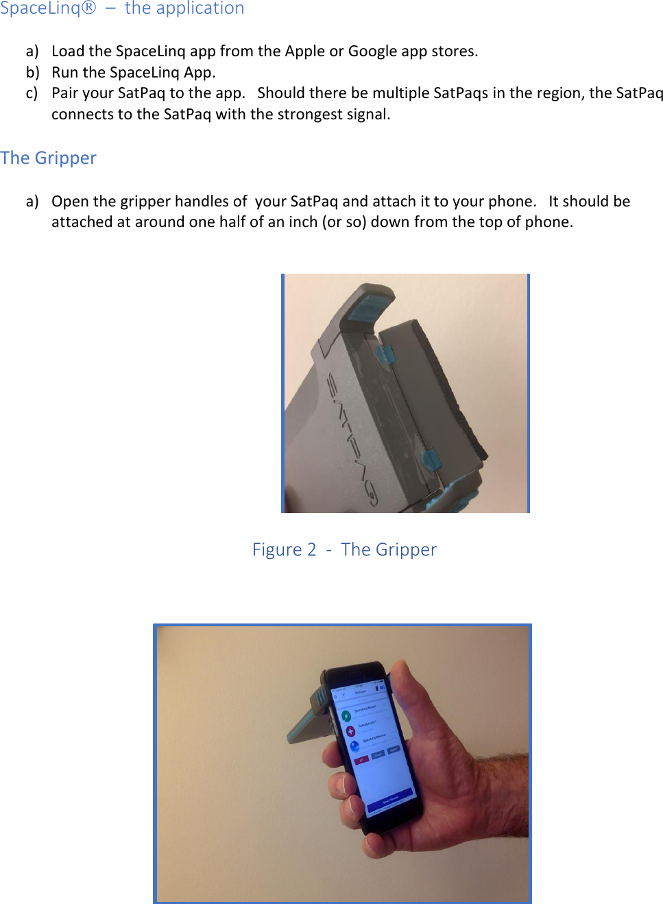 SpaceLinq  –  the application  a) Load the SpaceLinq app from the Apple or Google app stores.  b) Run the SpaceLinq App. c) Pair your SatPaq to the app.   Should there be multiple SatPaqs in the region, the SatPaq connects to the SatPaq with the strongest signal.  The Gripper  a) Open the gripper handles of  your SatPaq and attach it to your phone.   It should be attached at around one half of an inch (or so) down from the top of phone.         Figure 2  -  The Gripper     