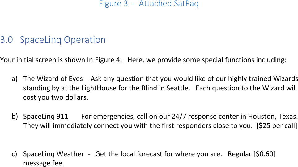           Figure 3  -  Attached SatPaq   3.0   SpaceLinq Operation  Your initial screen is shown In Figure 4.   Here, we provide some special functions including:  a) The Wizard of Eyes  - Ask any question that you would like of our highly trained Wizards standing by at the LightHouse for the Blind in Seattle.   Each question to the Wizard will cost you two dollars.    b) SpaceLinq 911  -    For emergencies, call on our 24/7 response center in Houston, Texas.   They will immediately connect you with the first responders close to you.  [$25 per call]   c) SpaceLinq Weather  -   Get the local forecast for where you are.   Regular [$0.60] message fee.    