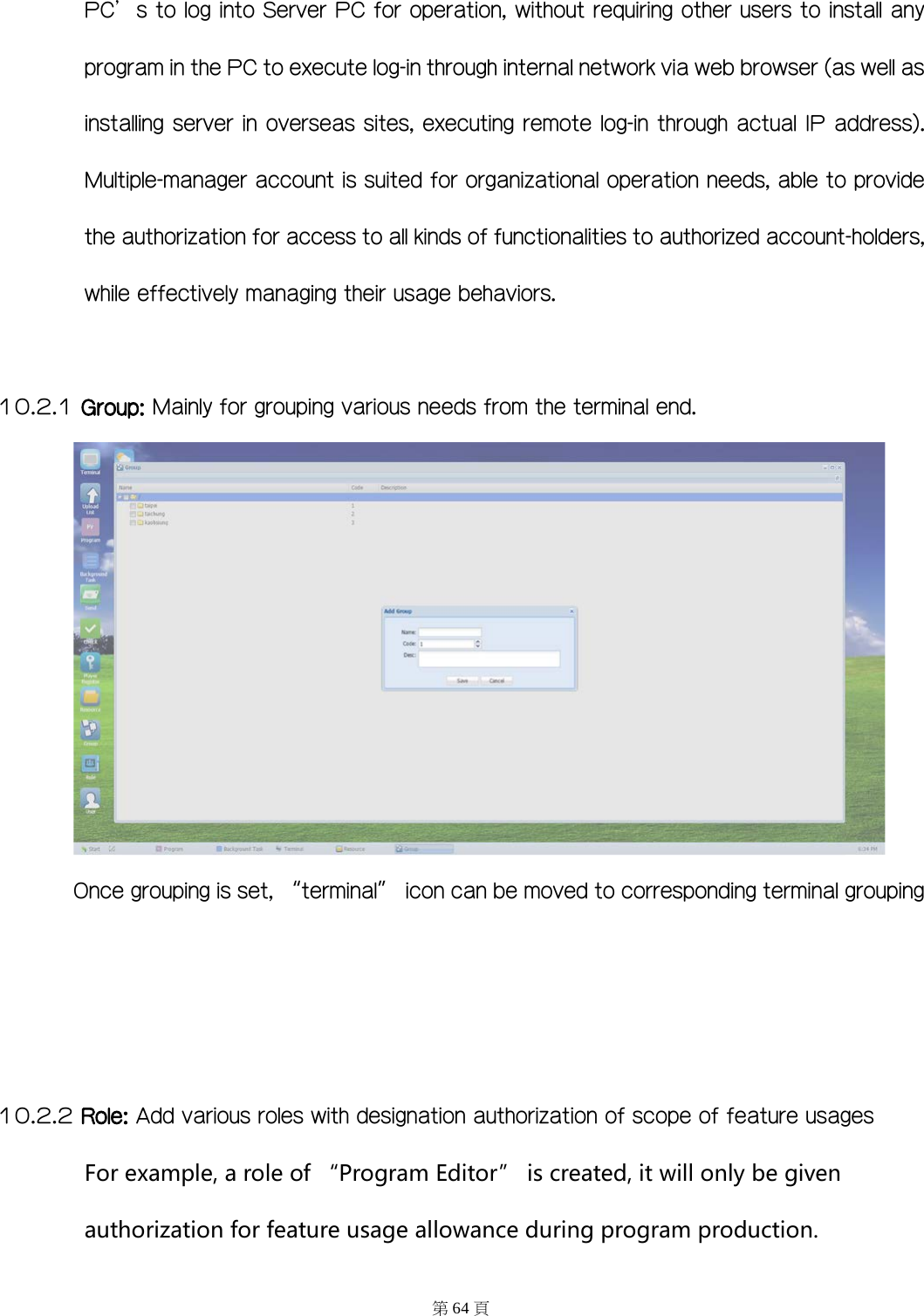 PC&rsquo;s to log into Server PC for operation, without requiring other users to install any program in the PC to execute log-in through internal network via web browser (as well as installing server in overseas sites, executing remote log-in through actual IP address). Multiple-manager account is suited for organizational operation needs, able to provide the authorization for access to all kinds of functionalities to authorized account-holders, while effectively managing their usage behaviors.    10.2.1 Group: Mainly for grouping various needs from the terminal end.  Once grouping is set, &ldquo;terminal&rdquo; icon can be moved to corresponding terminal grouping    10.2.2 Role: Add various roles with designation authorization of scope of feature usages For example, a role of &ldquo;Program Editor&rdquo; is created, it will only be given authorization for feature usage allowance during program production. 第64 頁 