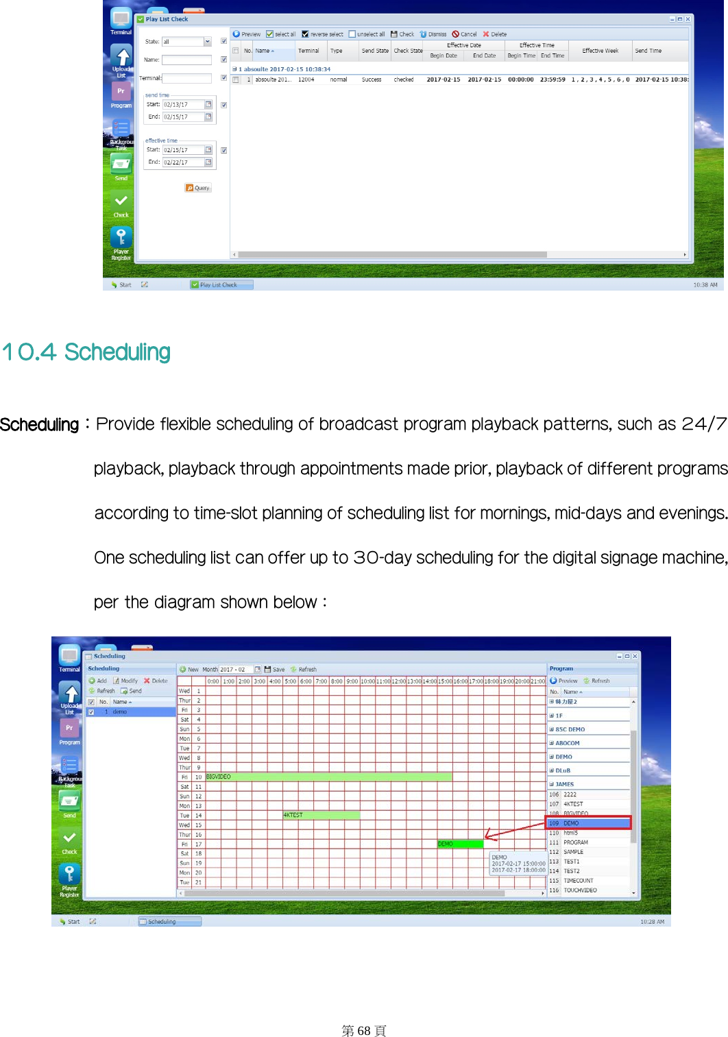  10.4 Scheduling Scheduling：Provide flexible scheduling of broadcast program playback patterns, such as 24/7 playback, playback through appointments made prior, playback of different programs according to time-slot planning of scheduling list for mornings, mid-days and evenings. One scheduling list can offer up to 30-day scheduling for the digital signage machine, per the diagram shown below：   第68 頁 