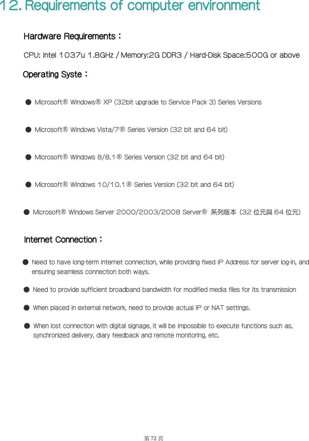 12. Requirements of computer environment Hardware Requirements： CPU: Intel 1037u 1.8GHz / Memory:2G DDR3 / Hard-Disk Space:500G or above Operating Syste： ●  Microsoft&reg; Windows&reg; XP (32bit upgrade to Service Pack 3) Series Versions ●  Microsoft&reg; Windows Vista/7&reg; Series Version (32 bit and 64 bit) ●  Microsoft&reg; Windows 8/8.1&reg; Series Version (32 bit and 64 bit) ●  Microsoft&reg; Windows 10/10.1&reg; Series Version (32 bit and 64 bit) ●  Microsoft&reg; Windows Server 2000/2003/2008 Server&reg;  系列版本  (32 位元與 64 位元) Internet Connection： ●  Need to have long-term internet connection, while providing fixed IP Address for server log-in, and ensuring seamless connection both ways. ●  Need to provide sufficient broadband bandwidth for modified media files for its transmission ●  When placed in external network, need to provide actual IP or NAT settings. ●  When lost connection with digital signage, it will be impossible to execute functions such as, synchronized delivery, diary feedback and remote monitoring, etc.   第72 頁 