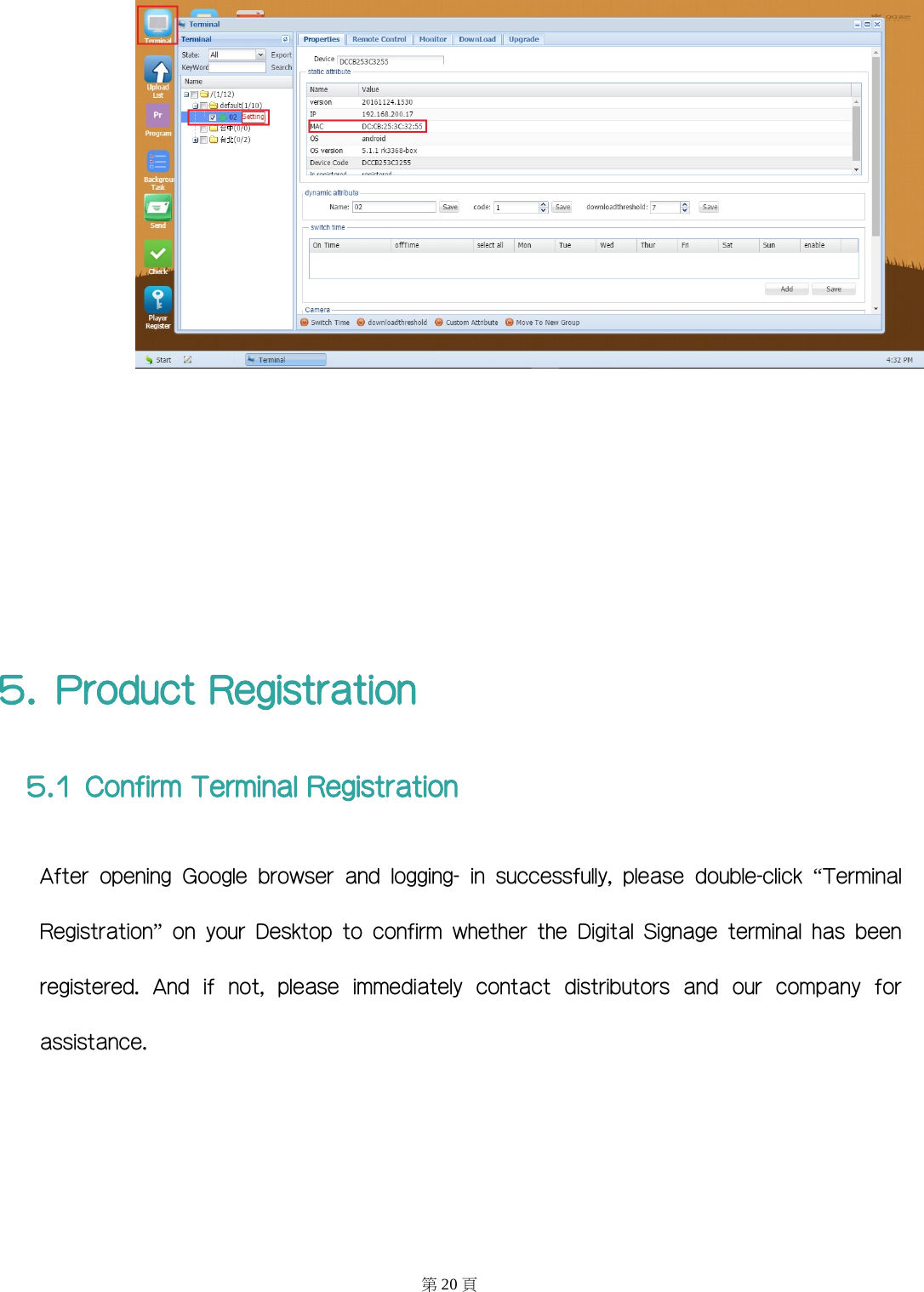        5. Product Registration 5.1 Confirm Terminal Registration After  opening  Google  browser  and  logging-  in  successfully,  please  double-click  “Terminal Registration”  on  your  Desktop  to  confirm  whether  the  Digital  Signage  terminal  has  been  registered.  And  if  not,  please  immediately  contact  distributors  and  our  company  for assistance. 第20 頁 