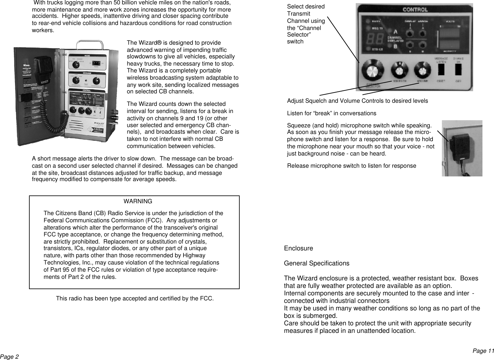  With trucks logging more than 50 billion vehicle miles on the nation&apos;s roads,more maintenance and more work zones increases the opportunity for moreaccidents.  Higher speeds, inattentive driving and closer spacing contributeto rear-end vehicle collisions and hazardous conditions for road constructionworkers.The Wizard® is designed to provideadvanced warning of impending trafficslowdowns to give all vehicles, especiallyheavy trucks, the necessary time to stop.The Wizard is a completely portablewireless broadcasting system adaptable toany work site, sending localized messageson selected CB channels.The Wizard counts down the selectedinterval for sending, listens for a break inactivity on channels 9 and 19 (or otheruser selected and emergency CB chan-nels),  and broadcasts when clear.  Care istaken to not interfere with normal CBcommunication between vehicles.A short message alerts the driver to slow down.  The message can be broad-cast on a second user selected channel if desired.  Messages can be changedat the site, broadcast distances adjusted for traffic backup, and messagefrequency modified to compensate for average speeds.WARNINGThe Citizens Band (CB) Radio Service is under the jurisdiction of theFederal Communications Commission (FCC).  Any adjustments oralterations which alter the performance of the transceiver&apos;s originalFCC type acceptance, or change the frequency determining method,are strictly prohibited.  Replacement or substitution of crystals,transistors, ICs, regulator diodes, or any other part of a uniquenature, with parts other than those recommended by HighwayTechnologies, Inc., may cause violation of the technical regulationsof Part 95 of the FCC rules or violation of type acceptance require-ments of Part 2 of the rules.This radio has been type accepted and certified by the FCC.Page 2Select desiredTransmitChannel usingthe “ChannelSelector”switchAdjust Squelch and Volume Controls to desired levelsListen for “break” in conversationsSqueeze (and hold) microphone switch while speaking.As soon as you finish your message release the micro-phone switch and listen for a response.  Be sure to holdthe microphone near your mouth so that your voice - notjust background noise - can be heard.Release microphone switch to listen for responseEnclosureGeneral SpecificationsThe Wizard enclosure is a protected, weather resistant box.  Boxesthat are fully weather protected are available as an option.Internal components are securely mounted to the case and inter -connected with industrial connectorsIt may be used in many weather conditions so long as no part of thebox is submerged.Care should be taken to protect the unit with appropriate securitymeasures if placed in an unattended location.Page 11