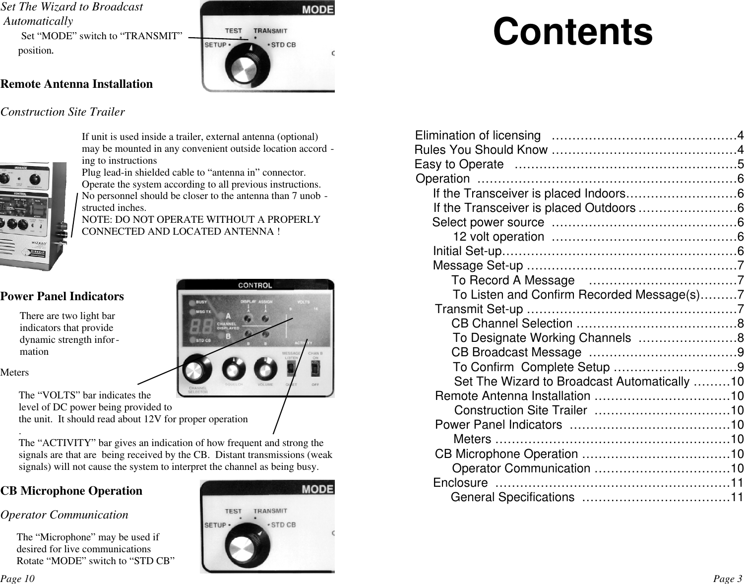 Set The Wizard to Broadcast Automatically Set “MODE” switch to “TRANSMIT”position.Remote Antenna InstallationConstruction Site TrailerIf unit is used inside a trailer, external antenna (optional)may be mounted in any convenient outside location accord -ing to instructionsPlug lead-in shielded cable to “antenna in” connector.Operate the system according to all previous instructions.No personnel should be closer to the antenna than 7 unob -structed inches.NOTE: DO NOT OPERATE WITHOUT A PROPERLYCONNECTED AND LOCATED ANTENNA !Power Panel IndicatorsThere are two light barindicators that providedynamic strength infor-mationMetersThe “VOLTS” bar indicates thelevel of DC power being provided tothe unit.  It should read about 12V for proper operation.The “ACTIVITY” bar gives an indication of how frequent and strong thesignals are that are  being received by the CB.  Distant transmissions (weaksignals) will not cause the system to interpret the channel as being busy.      CB Microphone OperationOperator CommunicationThe “Microphone” may be used ifdesired for live communicationsRotate “MODE” switch to “STD CB”Page 10 Page 3Elimination of licensing   ………………………………………4Rules You Should Know ………………………………………4Easy to Operate   ………………………………………………5Operation  ………………………………………………………6If the Transceiver is placed Indoors………………………6If the Transceiver is placed Outdoors ……………………6Select power source  ………………………………………612 volt operation  ………………………………………6Initial Set-up…………………………………………………6Message Set-up ……………………………………………7To Record A Message    ………………………………7To Listen and Confirm Recorded Message(s)………7Transmit Set-up ……………………………………………7CB Channel Selection …………………………………8To Designate Working Channels  ……………………8CB Broadcast Message  ………………………………9To Confirm  Complete Setup …………………………9Set The Wizard to Broadcast Automatically ………10Remote Antenna Installation ……………………………10Construction Site Trailer  ……………………………10Power Panel Indicators  …………………………………10Meters …………………………………………………10CB Microphone Operation ………………………………10Operator Communication ……………………………10Enclosure  …………………………………………………11General Specifications  ………………………………11Contents