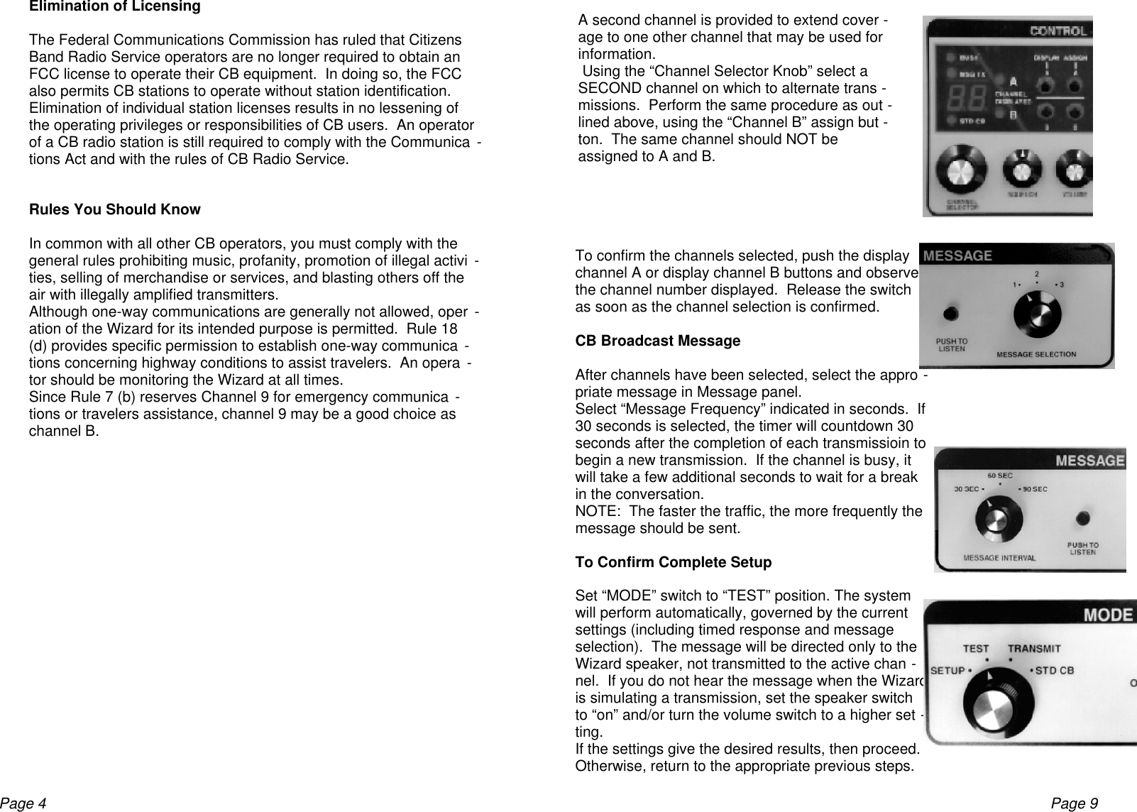 Page 4Elimination of LicensingThe Federal Communications Commission has ruled that CitizensBand Radio Service operators are no longer required to obtain anFCC license to operate their CB equipment.  In doing so, the FCCalso permits CB stations to operate without station identification.Elimination of individual station licenses results in no lessening ofthe operating privileges or responsibilities of CB users.  An operatorof a CB radio station is still required to comply with the Communica -tions Act and with the rules of CB Radio Service.Rules You Should KnowIn common with all other CB operators, you must comply with thegeneral rules prohibiting music, profanity, promotion of illegal activi -ties, selling of merchandise or services, and blasting others off theair with illegally amplified transmitters.Although one-way communications are generally not allowed, oper -ation of the Wizard for its intended purpose is permitted.  Rule 18(d) provides specific permission to establish one-way communica -tions concerning highway conditions to assist travelers.  An opera -tor should be monitoring the Wizard at all times.Since Rule 7 (b) reserves Channel 9 for emergency communica -tions or travelers assistance, channel 9 may be a good choice aschannel B.A second channel is provided to extend cover -age to one other channel that may be used forinformation. Using the “Channel Selector Knob” select aSECOND channel on which to alternate trans -missions.  Perform the same procedure as out -lined above, using the “Channel B” assign but -ton.  The same channel should NOT beassigned to A and B.To confirm the channels selected, push the displaychannel A or display channel B buttons and observethe channel number displayed.  Release the switchas soon as the channel selection is confirmed.CB Broadcast MessageAfter channels have been selected, select the appro -priate message in Message panel.Select “Message Frequency” indicated in seconds.  If30 seconds is selected, the timer will countdown 30seconds after the completion of each transmissioin tobegin a new transmission.  If the channel is busy, itwill take a few additional seconds to wait for a breakin the conversation.NOTE:  The faster the traffic, the more frequently themessage should be sent.To Confirm Complete SetupSet “MODE” switch to “TEST” position. The systemwill perform automatically, governed by the currentsettings (including timed response and messageselection).  The message will be directed only to theWizard speaker, not transmitted to the active chan -nel.  If you do not hear the message when the Wizardis simulating a transmission, set the speaker switchto “on” and/or turn the volume switch to a higher set -ting.If the settings give the desired results, then proceed.Otherwise, return to the appropriate previous steps.Page 9