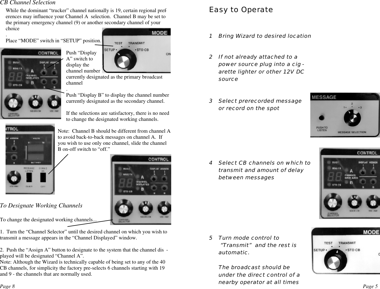 Page 8 Page 5CB Channel SelectionWhile the dominant “trucker” channel nationally is 19, certain regional pref-erences may influence your Channel A  selection.  Channel B may be set tothe primary emergency channel (9) or another secondary channel of yourchoice.Place “MODE” switch in “SETUP” position.Push “DisplayA” switch todisplay thechannel numbercurrently designated as the primary broadcastchannel.Push “Display B” to display the channel numbercurrently designated as the secondary channel.If the selections are satisfactory, there is no needto change the designated working channels.Note:  Channel B should be different from channel Ato avoid back-to-back messages on channel A.  Ifyou wish to use only one channel, slide the channelB on-off switch to “off.”To Designate Working ChannelsTo change the designated working channels...1.  Turn the “Channel Selector” until the desired channel on which you wish totransmit a message appears in the “Channel Displayed” window.2.  Push the “Assign A” button to designate to the system that the channel dis -played will be designated “Channel A”.Note: Although the Wizard is technically capable of being set to any of the 40CB channels, for simplicity the factory pre-selects 6 channels starting with 19and 9 - the channels that are normally used.   1 Bring Wizard to desired location2 If not already attached to apower source plug into a cig -arette lighter or other 12V DCsource3 Select prerecorded messageor record on the spot4 Select CB channels on which totransmit and amount of delaybetween messages5 Turn mode control to “Transmit”  and the rest isautomatic.The broadcast should beunder the direct control of anearby operator at all timesEasy to Operate