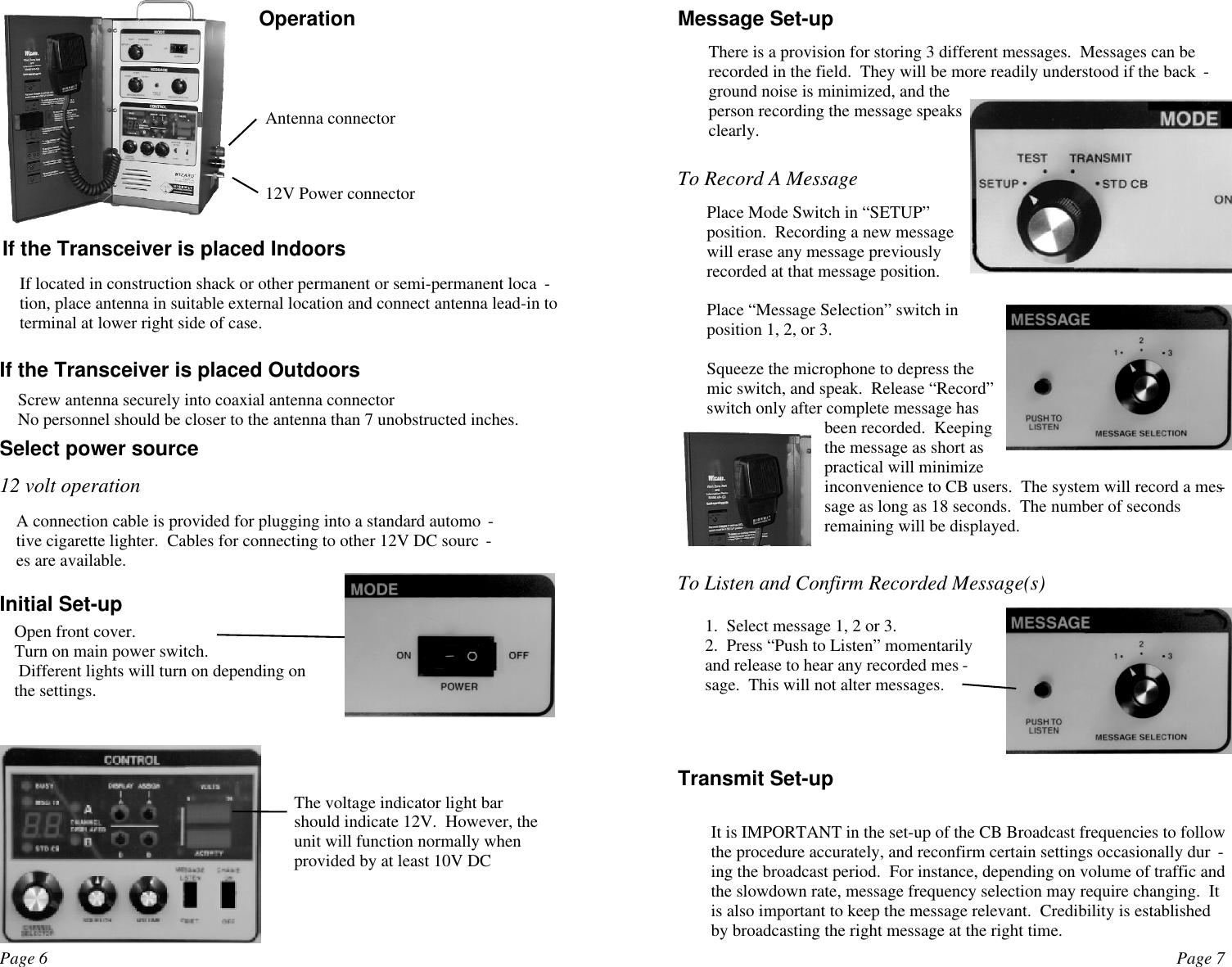 Page 6 Page 7If the Transceiver is placed IndoorsIf located in construction shack or other permanent or semi-permanent loca -tion, place antenna in suitable external location and connect antenna lead-in toterminal at lower right side of case.If the Transceiver is placed OutdoorsScrew antenna securely into coaxial antenna connectorNo personnel should be closer to the antenna than 7 unobstructed inches.Select power source12 volt operationA connection cable is provided for plugging into a standard automo -tive cigarette lighter.  Cables for connecting to other 12V DC sourc -es are available.Initial Set-upOpen front cover.Turn on main power switch. Different lights will turn on depending onthe settings.The voltage indicator light barshould indicate 12V.  However, theunit will function normally whenprovided by at least 10V DCOperationAntenna connector12V Power connectorMessage Set-upThere is a provision for storing 3 different messages.  Messages can berecorded in the field.  They will be more readily understood if the back -ground noise is minimized, and theperson recording the message speaksclearly.To Record A Message Place Mode Switch in “SETUP”position.  Recording a new messagewill erase any message previouslyrecorded at that message position.Place “Message Selection” switch inposition 1, 2, or 3.Squeeze the microphone to depress themic switch, and speak.  Release “Record”switch only after complete message hasbeen recorded.  Keepingthe message as short aspractical will minimizeinconvenience to CB users.  The system will record a mes-sage as long as 18 seconds.  The number of secondsremaining will be displayed.To Listen and Confirm Recorded Message(s)1.  Select message 1, 2 or 3.2.  Press “Push to Listen” momentarilyand release to hear any recorded mes -sage.  This will not alter messages. It is IMPORTANT in the set-up of the CB Broadcast frequencies to followthe procedure accurately, and reconfirm certain settings occasionally dur -ing the broadcast period.  For instance, depending on volume of traffic andthe slowdown rate, message frequency selection may require changing.  Itis also important to keep the message relevant.  Credibility is establishedby broadcasting the right message at the right time.  Transmit Set-up