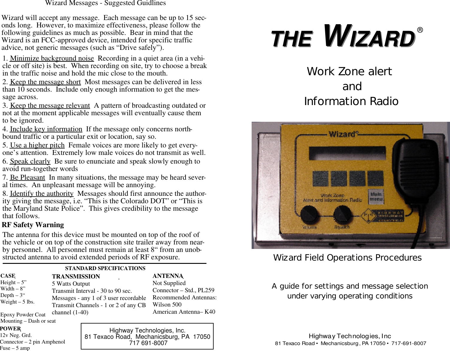 IZARD WTHEWizard Messages - Suggested GuidlinesWizard will accept any message.  Each message can be up to 15 sec-onds long.  However, to maximize effectiveness, please follow thefollowing guidelines as much as possible.  Bear in mind that theWizard is an FCC-approved device, intended for specific trafficadvice, not generic messages (such as “Drive safely”).The antenna for this device must be mounted on top of the roof ofthe vehicle or on top of the construction site trailer away from near-by personnel.  All personnel must remain at least 8“ from an unob-structed antenna to avoid extended periods of RF exposure.1. Minimize background noise  Recording in a quiet area (in a vehi-cle or off site) is best.  When recording on site, try to choose a breakin the traffic noise and hold the mic close to the mouth.2. Keep the message short  Most messages can be delivered in lessthan 10 seconds.  Include only enough information to get the mes-sage across.3. Keep the message relevant  A pattern of broadcasting outdated ornot at the moment applicable messages will eventually cause themto be ignored.4. Include key information  If the message only concerns north-bound traffic or a particular exit or location, say so.5. Use a higher pitch  Female voices are more likely to get every-one’s attention.  Extremely low male voices do not transmit as well.6. Speak clearly  Be sure to enunciate and speak slowly enough toavoid run-together words7. Be Pleasant  In many situations, the message may be heard sever-al times.  An unpleasant message will be annoying.8. Identify the authority  Messages should first announce the author-ity giving the message, i.e. “This is the Colorado DOT” or “This isthe Maryland State Police”.  This gives credibility to the messagethat follows.Highway Technologies, Inc.81 Texaco Road,  Mechanicsburg, PA  17050 717 691-8007CASEHeight – 5”Width – 8”Depth – 3“Weight – 5 lbs.Epoxy Powder CoatMounting – Dash or seatPOWER12v Neg. Grd.Connector – 2 pin AmphenolFuse – 5 amp TRANSMISSION5 Watts OutputTransmit Interval - 30 to 90 sec.Messages - any 1 of 3 user recordableTransmit Channels - 1 or 2 of any CBchannel (1-40)ANTENNANot SuppliedConnector – Std., PL259Recommended Antennas:Wilson 500American Antenna– K40RF Safety WarningSTANDARD SPECIFICATIONSTHE W ®Highway Technologies, Inc 81 Texaco Road •  Mechanicsburg, PA 17050 •  717-691-8007Wizard Field Operations ProceduresA guide for settings and message selectionunder varying operating conditionsWork Zone alert and Information RadioIZARD