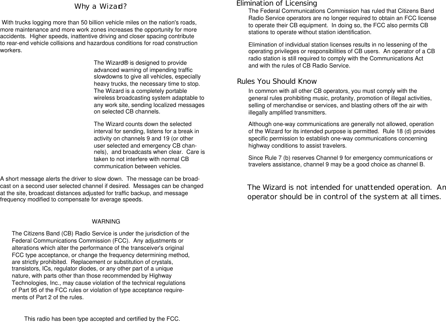 Elimination of LicensingThe Federal Communications Commission has ruled that Citizens BandRadio Service operators are no longer required to obtain an FCC licenseto operate their CB equipment.  In doing so, the FCC also permits CBstations to operate without station identification.Elimination of individual station licenses results in no lessening of theoperating privileges or responsibilities of CB users.  An operator of a CBradio station is still required to comply with the Communications Actand with the rules of CB Radio Service.Rules You Should KnowIn common with all other CB operators, you must comply with thegeneral rules prohibiting music, profanity, promotion of illegal activities,selling of merchandise or services, and blasting others off the air withillegally amplified transmitters.Although one-way communications are generally not allowed, operationof the Wizard for its intended purpose is permitted.  Rule 18 (d) providesspecific permission to establish one-way communications concerninghighway conditions to assist travelers.Since Rule 7 (b) reserves Channel 9 for emergency communications ortravelers assistance, channel 9 may be a good choice as channel B.Why a  Wizard? With trucks logging more than 50 billion vehicle miles on the nation&apos;s roads,more maintenance and more work zones increases the opportunity for moreaccidents.  Higher speeds, inattentive driving and closer spacing contributeto rear-end vehicle collisions and hazardous conditions for road constructionworkers.The Wizard® is designed to provideadvanced warning of impending trafficslowdowns to give all vehicles, especiallyheavy trucks, the necessary time to stop.The Wizard is a completely portablewireless broadcasting system adaptable toany work site, sending localized messageson selected CB channels.The Wizard counts down the selectedinterval for sending, listens for a break inactivity on channels 9 and 19 (or otheruser selected and emergency CB chan-nels),  and broadcasts when clear.  Care istaken to not interfere with normal CBcommunication between vehicles.A short message alerts the driver to slow down.  The message can be broad-cast on a second user selected channel if desired.  Messages can be changedat the site, broadcast distances adjusted for traffic backup, and messagefrequency modified to compensate for average speeds.WARNINGThe Citizens Band (CB) Radio Service is under the jurisdiction of theFederal Communications Commission (FCC).  Any adjustments oralterations which alter the performance of the transceiver&apos;s originalFCC type acceptance, or change the frequency determining method,are strictly prohibited.  Replacement or substitution of crystals,transistors, ICs, regulator diodes, or any other part of a uniquenature, with parts other than those recommended by HighwayTechnologies, Inc., may cause violation of the technical regulationsof Part 95 of the FCC rules or violation of type acceptance require-ments of Part 2 of the rules.This radio has been type accepted and certified by the FCC.The Wizard is not intended for unattended operation.  Anoperator should be in control of the system at all times.Elimination of LicensingRules You Should Know
