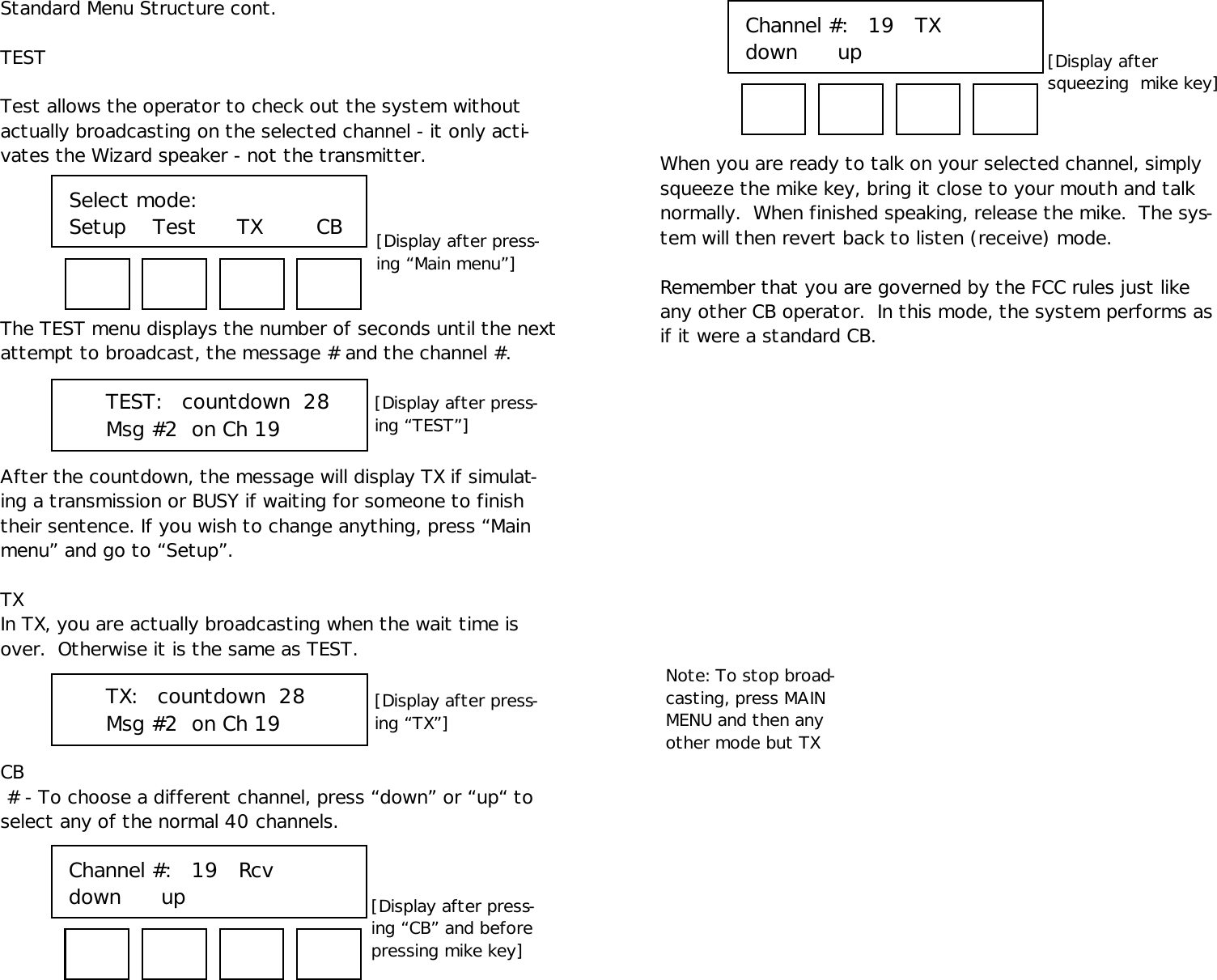 Standard Menu Structure cont.TESTTest allows the operator to check out the system withoutactually broadcasting on the selected channel - it only acti-vates the Wizard speaker - not the transmitter.The TEST menu displays the number of seconds until the nextattempt to broadcast, the message # and the channel #.After the countdown, the message will display TX if simulat-ing a transmission or BUSY if waiting for someone to finishtheir sentence. If you wish to change anything, press “Mainmenu” and go to “Setup”.TXIn TX, you are actually broadcasting when the wait time isover.  Otherwise it is the same as TEST.CB # - To choose a different channel, press “down” or “up“ toselect any of the normal 40 channels.TEST:   countdown  28Msg #2  on Ch 19When you are ready to talk on your selected channel, simplysqueeze the mike key, bring it close to your mouth and talknormally.  When finished speaking, release the mike.  The sys-tem will then revert back to listen (receive) mode.Remember that you are governed by the FCC rules just likeany other CB operator.  In this mode, the system performs asif it were a standard CB.Select mode:Setup    Test      TX        CB [Display after press-ing “Main menu”][Display after press-ing “TX”]TX:   countdown  28Msg #2  on Ch 19[Display after press-ing “TEST”]Channel #:   19   Rcvdown      up     [Display after press-ing “CB” and beforepressing mike key]Channel #:   19   TXdown      up     [Display aftersqueezing  mike key]Note: To stop broad-casting, press MAINMENU and then anyother mode but TX