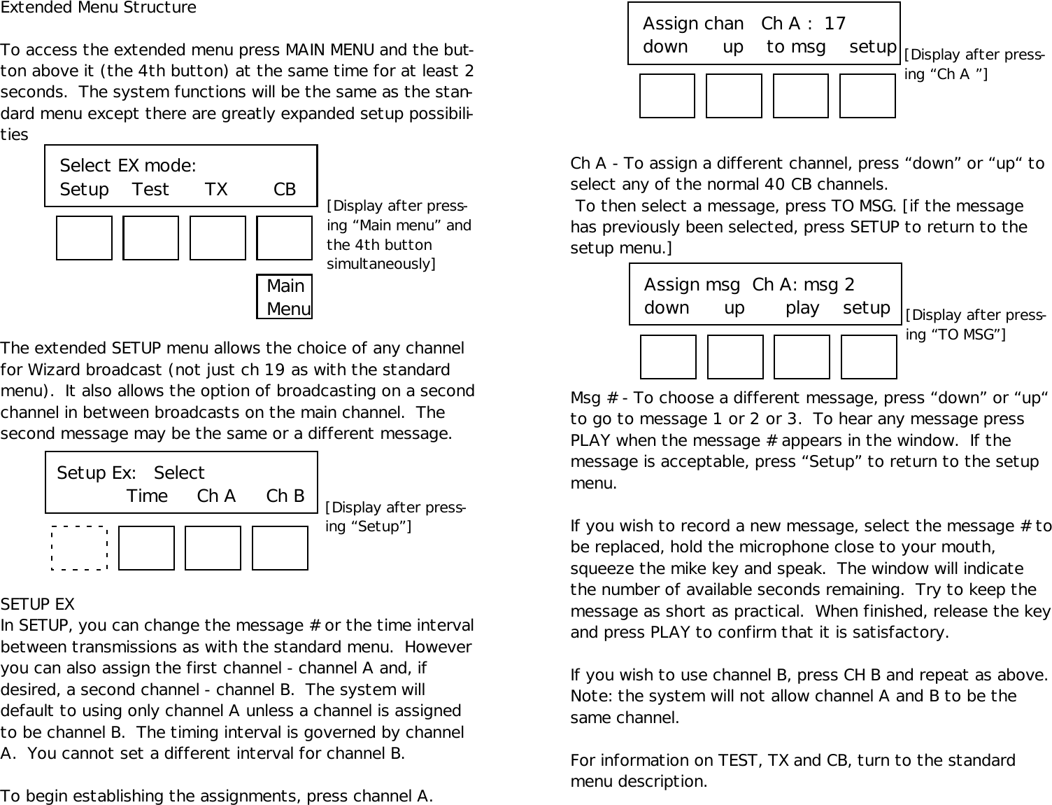 Extended Menu StructureTo access the extended menu press MAIN MENU and the but-ton above it (the 4th button) at the same time for at least 2seconds.  The system functions will be the same as the stan-dard menu except there are greatly expanded setup possibili-tiesThe extended SETUP menu allows the choice of any channelfor Wizard broadcast (not just ch 19 as with the standardmenu).  It also allows the option of broadcasting on a secondchannel in between broadcasts on the main channel.  Thesecond message may be the same or a different message.SETUP EXIn SETUP, you can change the message # or the time intervalbetween transmissions as with the standard menu.  Howeveryou can also assign the first channel - channel A and, ifdesired, a second channel - channel B.  The system willdefault to using only channel A unless a channel is assignedto be channel B.  The timing interval is governed by channelA.  You cannot set a different interval for channel B.To begin establishing the assignments, press channel A.Setup Ex:   Select   Time     Ch A     Ch BAssign chan   Ch A :  17down      up    to msg    setupCh A - To assign a different channel, press “down” or “up“ toselect any of the normal 40 CB channels. To then select a message, press TO MSG. [if the messagehas previously been selected, press SETUP to return to thesetup menu.]Msg # - To choose a different message, press “down” or “up“to go to message 1 or 2 or 3.  To hear any message pressPLAY when the message # appears in the window.  If themessage is acceptable, press “Setup” to return to the setupmenu.If you wish to record a new message, select the message # tobe replaced, hold the microphone close to your mouth,squeeze the mike key and speak.  The window will indicatethe number of available seconds remaining.  Try to keep themessage as short as practical.  When finished, release the keyand press PLAY to confirm that it is satisfactory.If you wish to use channel B, press CH B and repeat as above.Note: the system will not allow channel A and B to be thesame channel.For information on TEST, TX and CB, turn to the standardmenu description.Select EX mode:Setup    Test      TX        CB [Display after press-ing “Main menu” andthe 4th buttonsimultaneously][Display after press-ing “Setup”][Display after press-ing “Ch A ”]MainMenu Assign msg  Ch A: msg 2down      up       play    setup [Display after press-ing “TO MSG”]