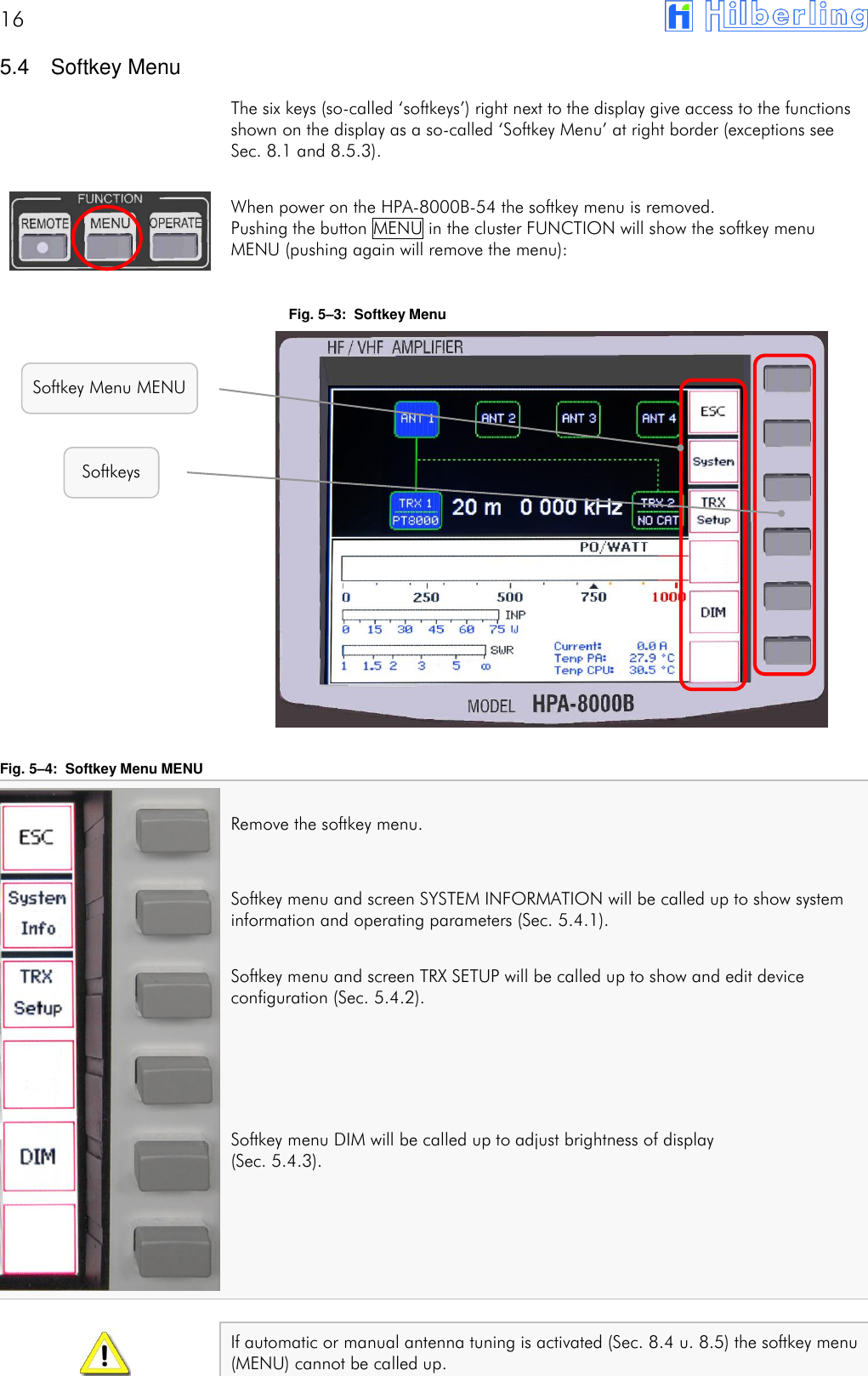16        5.4  Softkey Menu The six keys (so-called &lsquo;softkeys&rsquo;) right next to the display give access to the functions shown on the display as a so-called &lsquo;Softkey Menu&rsquo; at right border (exceptions see Sec. 8.1 and 8.5.3).  When power on the HPA-8000B-54 the softkey menu is removed. Pushing the button MENU in the cluster FUNCTION will show the softkey menu MENU (pushing again will remove the menu):  Fig. 5&ndash;3:  Softkey Menu                 Fig. 5&ndash;4:  Softkey Menu MENU  Remove the softkey menu.  Softkey menu and screen SYSTEM INFORMATION will be called up to show system information and operating parameters (Sec. 5.4.1).  Softkey menu and screen TRX SETUP will be called up to show and edit device configuration (Sec. 5.4.2).    Softkey menu DIM will be called up to adjust brightness of display  (Sec. 5.4.3).      If automatic or manual antenna tuning is activated (Sec. 8.4 u. 8.5) the softkey menu (MENU) cannot be called up.   Softkeys Softkey Menu MENU 