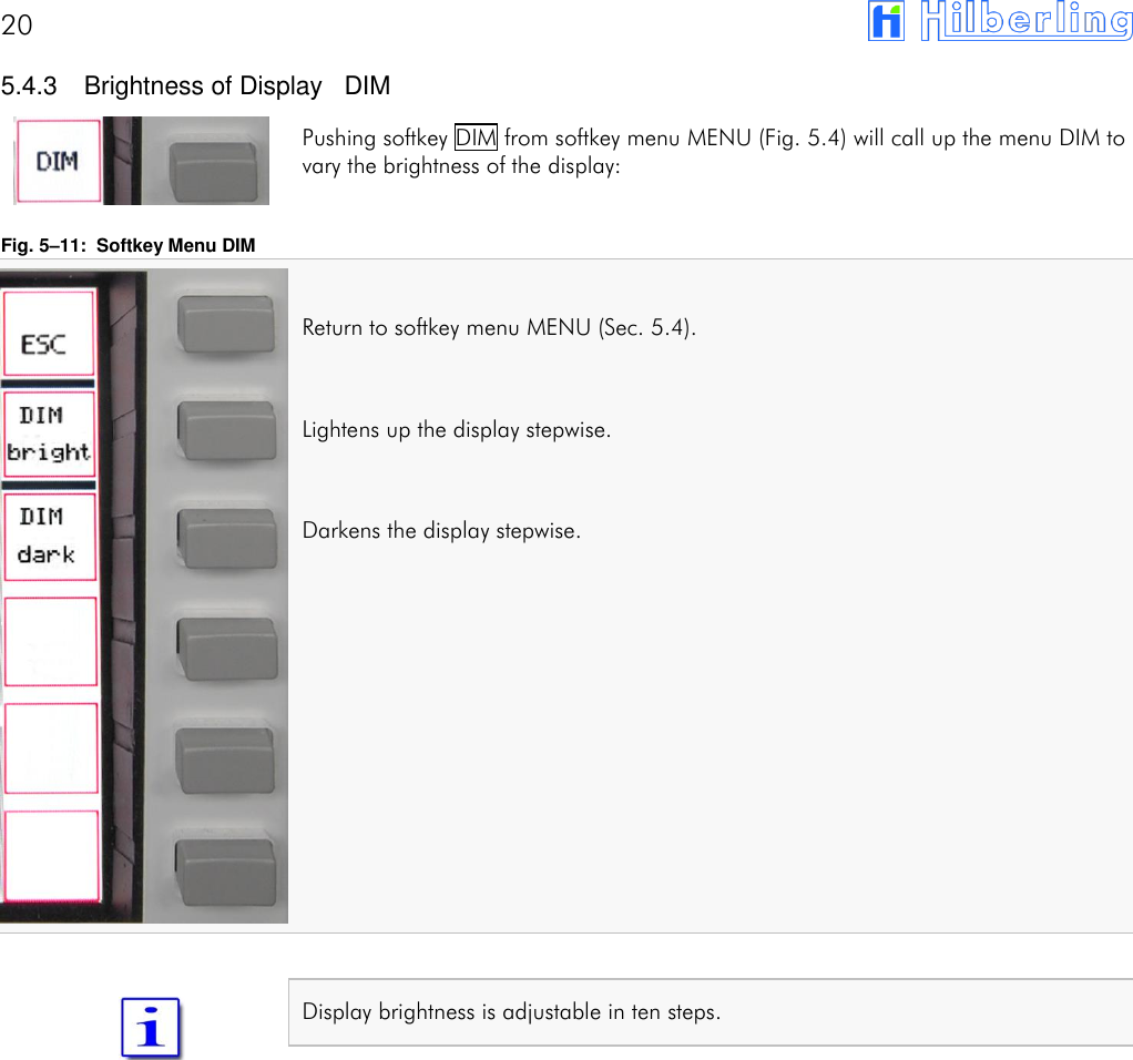 20        5.4.3  Brightness of Display   DIM Pushing softkey DIM from softkey menu MENU (Fig. 5.4) will call up the menu DIM to vary the brightness of the display:  Fig. 5&ndash;11:  Softkey Menu DIM  Return to softkey menu MENU (Sec. 5.4).  Lightens up the display stepwise.  Darkens the display stepwise.             Display brightness is adjustable in ten steps.      