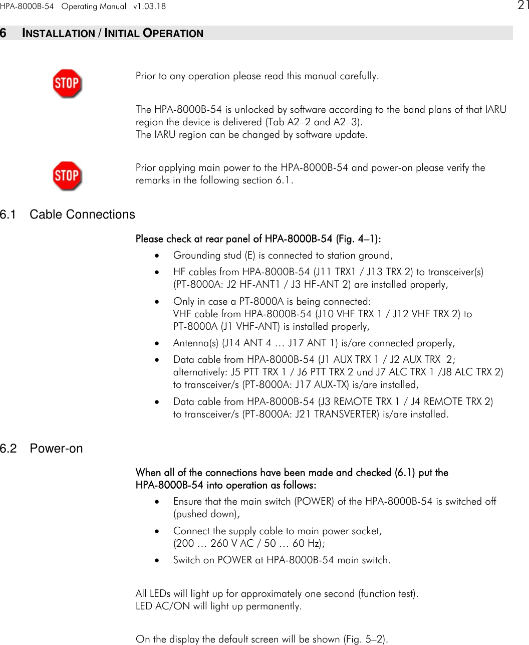 HPA-8000B-54   Operating Manual   v1.03.18      21   6  INSTALLATION / INITIAL OPERATION  Prior to any operation please read this manual carefully.  The HPA-8000B-54 is unlocked by software according to the band plans of that IARU region the device is delivered (Tab A2&ndash;2 and A2&ndash;3). The IARU region can be changed by software update.  Prior applying main power to the HPA-8000B-54 and power-on please verify the remarks in the following section 6.1.  6.1  Cable Connections Please check at rear panel of HPA-8000B-54 (Fig. 4&ndash;1):  Grounding stud (E) is connected to station ground,  HF cables from HPA-8000B-54 (J11 TRX1 / J13 TRX 2) to transceiver(s)  (PT-8000A: J2 HF-ANT1 / J3 HF-ANT 2) are installed properly,  Only in case a PT-8000A is being connected: VHF cable from HPA-8000B-54 (J10 VHF TRX 1 / J12 VHF TRX 2) to  PT-8000A (J1 VHF-ANT) is installed properly,  Antenna(s) (J14 ANT 4 &hellip; J17 ANT 1) is/are connected properly,  Data cable from HPA-8000B-54 (J1 AUX TRX 1 / J2 AUX TRX  2; alternatively: J5 PTT TRX 1 / J6 PTT TRX 2 und J7 ALC TRX 1 /J8 ALC TRX 2) to transceiver/s (PT-8000A: J17 AUX-TX) is/are installed,  Data cable from HPA-8000B-54 (J3 REMOTE TRX 1 / J4 REMOTE TRX 2) to transceiver/s (PT-8000A: J21 TRANSVERTER) is/are installed.  6.2  Power-on When all of the connections have been made and checked (6.1) put the HPA-8000B-54 into operation as follows:  Ensure that the main switch (POWER) of the HPA-8000B-54 is switched off  (pushed down),  Connect the supply cable to main power socket, (200 &hellip; 260 V AC / 50 &hellip; 60 Hz);  Switch on POWER at HPA-8000B-54 main switch.  All LEDs will light up for approximately one second (function test). LED AC/ON will light up permanently.  On the display the default screen will be shown (Fig. 5&ndash;2).      