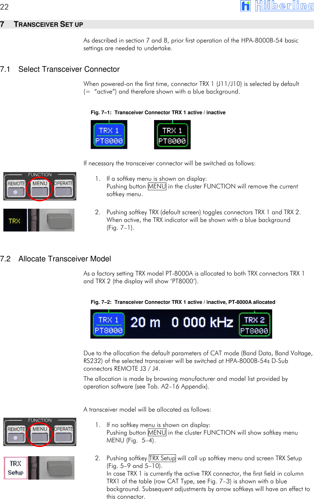 22       7  TRANSCEIVER SET UP As described in section 7 and 8, prior first operation of the HPA-8000B-54 basic settings are needed to undertake.  7.1  Select Transceiver Connector When powered-on the first time, connector TRX 1 (J11/J10) is selected by default (= &ldquo;active&rdquo;) and therefore shown with a blue background.  Fig. 7&ndash;1:  Transceiver Connector TRX 1 active / inactive     If necessary the transceiver connector will be switched as follows: 1. If a softkey menu is shown on display: Pushing button MENU in the cluster FUNCTION will remove the current softkey menu.  2. Pushing softkey TRX (default screen) toggles connectors TRX 1 and TRX 2. When active, the TRX indicator will be shown with a blue background  (Fig. 7&ndash;1).   7.2  Allocate Transceiver Model As a factory setting TRX model PT-8000A is allocated to both TRX connectors TRX 1 and TRX 2 (the display will show &lsquo;PT8000&rsquo;).  Fig. 7&ndash;2:  Transceiver Connector TRX 1 active / inactive, PT-8000A allocated     Due to the allocation the default parameters of CAT mode (Band Data, Band Voltage, RS232) of the selected transceiver will be switched at HPA-8000B-54s D-Sub connectors REMOTE J3 / J4. The allocation is made by browsing manufacturer and model list provided by operation software (see Tab. A2&ndash;16 Appendix). A transceiver model will be allocated as follows: 1. If no softkey menu is shown on display: Pushing button MENU in the cluster FUNCTION will show softkey menu MENU (Fig.  5&ndash;4).  2. Pushing softkey TRX Setup will call up softkey menu and screen TRX Setup (Fig. 5&ndash;9 and 5&ndash;10). In case TRX 1 is currently the active TRX connector, the first field in column TRX1 of the table (row CAT Type, see Fig. 7&ndash;3) is shown with a blue background. Subsequent adjustments by arrow softkeys will have an effect to this connector. 