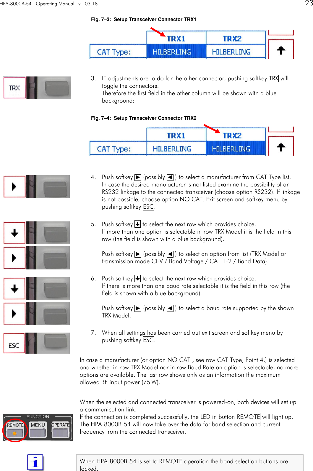 HPA-8000B-54   Operating Manual   v1.03.18      23   Fig. 7&ndash;3:  Setup Transceiver Connector TRX1      3. IF adjustments are to do for the other connector, pushing softkey TRX will toggle the connectors. Therefore the first field in the other column will be shown with a blue background:  Fig. 7&ndash;4:  Setup Transceiver Connector TRX2      4. Push softkey ␐ (possibly ␑ ) to select a manufacturer from CAT Type list. In case the desired manufacturer is not listed examine the possibility of an RS232 linkage to the connected transceiver (choose option RS232). If linkage is not possible, choose option NO CAT. Exit screen and softkey menu by pushing softkey ESC.  5. Push softkey  to select the next row which provides choice. If more than one option is selectable in row TRX Model it is the field in this row (the field is shown with a blue background).  Push softkey ␐ (possibly ␑ ) to select an option from list (TRX Model or transmission mode CI-V / Band Voltage / CAT 1-2 / Band Data).  6. Push softkey  to select the next row which provides choice. If there is more than one baud rate selectable it is the field in this row (the field is shown with a blue background).  Push softkey ␐ (possibly ␑ ) to select a baud rate supported by the shown TRX Model.  7. When all settings has been carried out exit screen and softkey menu by pushing softkey ESC.  In case a manufacturer (or option NO CAT , see row CAT Type, Point 4.) is selected and whether in row TRX Model nor in row Baud Rate an option is selectable, no more options are available. The last row shows only as an information the maximum allowed RF input power (75 W).   When the selected and connected transceiver is powered-on, both devices will set up a communication link. If the connection is completed successfully, the LED in button REMOTE will light up. The HPA-8000B-54 will now take over the data for band selection and current frequency from the connected transceiver.   When HPA-8000B-54 is set to REMOTE operation the band selection buttons are locked.   
