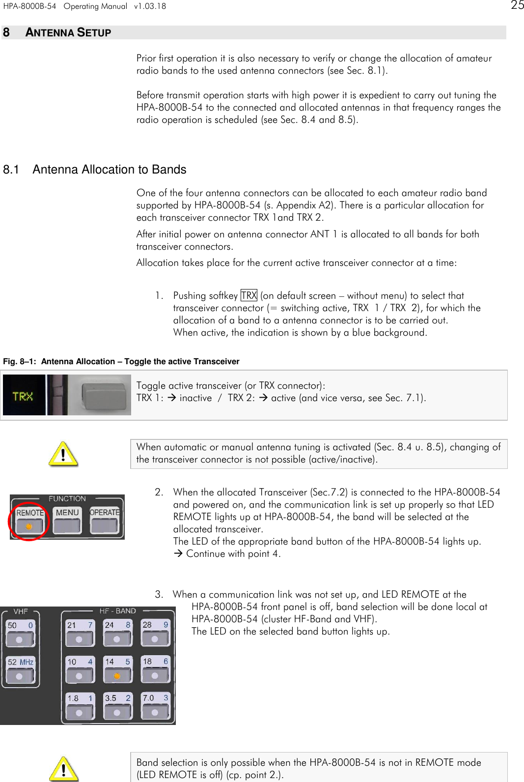 HPA-8000B-54   Operating Manual   v1.03.18      25    8  ANTENNA SETUP Prior first operation it is also necessary to verify or change the allocation of amateur radio bands to the used antenna connectors (see Sec. 8.1).  Before transmit operation starts with high power it is expedient to carry out tuning the HPA-8000B-54 to the connected and allocated antennas in that frequency ranges the radio operation is scheduled (see Sec. 8.4 and 8.5).   8.1  Antenna Allocation to Bands One of the four antenna connectors can be allocated to each amateur radio band supported by HPA-8000B-54 (s. Appendix A2). There is a particular allocation for each transceiver connector TRX 1and TRX 2. After initial power on antenna connector ANT 1 is allocated to all bands for both transceiver connectors. Allocation takes place for the current active transceiver connector at a time:  1. Pushing softkey TRX (on default screen &ndash; without menu) to select that transceiver connector (= switching active, TRX  1 / TRX  2), for which the allocation of a band to a antenna connector is to be carried out. When active, the indication is shown by a blue background.  Fig. 8&ndash;1:  Antenna Allocation &ndash; Toggle the active Transceiver Toggle active transceiver (or TRX connector):  TRX 1:  inactive  /  TRX 2:  active (and vice versa, see Sec. 7.1).   When automatic or manual antenna tuning is activated (Sec. 8.4 u. 8.5), changing of the transceiver connector is not possible (active/inactive).  2. When the allocated Transceiver (Sec.7.2) is connected to the HPA-8000B-54 and powered on, and the communication link is set up properly so that LED REMOTE lights up at HPA-8000B-54, the band will be selected at the allocated transceiver. The LED of the appropriate band button of the HPA-8000B-54 lights up.  Continue with point 4.   3. When a communication link was not set up, and LED REMOTE at the  HPA-8000B-54 front panel is off, band selection will be done local at HPA-8000B-54 (cluster HF-Band and VHF). The LED on the selected band button lights up.          Band selection is only possible when the HPA-8000B-54 is not in REMOTE mode  (LED REMOTE is off) (cp. point 2.). 