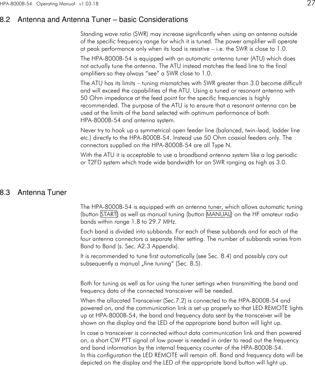 HPA-8000B-54   Operating Manual   v1.03.18      27   8.2  Antenna and Antenna Tuner &ndash; basic Considerations Standing wave ratio (SWR) may increase significantly when using an antenna outside of the specific frequency range for which it is tuned. The power amplifier will operate at peak performance only when its load is resistive &ndash; i.e. the SWR is close to 1.0. The HPA-8000B-54 is equipped with an automatic antenna tuner (ATU) which does not actually tune the antenna. The ATU instead matches the feed line to the final amplifiers so they always &ldquo;see&rdquo; a SWR close to 1.0. The ATU has its limits &ndash; tuning mismatches with SWR greater than 3.0 become difficult and will exceed the capabilities of the ATU. Using a tuned or resonant antenna with 50 Ohm impedance at the feed point for the specific frequencies is highly recommended. The purpose of the ATU is to ensure that a resonant antenna can be used at the limits of the band selected with optimum performance of both HPA-8000B-54 and antenna system. Never try to hook up a symmetrical open feeder line (balanced, twin-lead, ladder line etc.) directly to the HPA-8000B-54. Instead use 50 Ohm coaxial feeders only. The connectors supplied on the HPA-8000B-54 are all Type N. With the ATU it is acceptable to use a broadband antenna system like a log periodic or T2FD system which trade wide bandwidth for an SWR ranging as high as 3.0.   8.3  Antenna Tuner The HPA-8000B-54 is equipped with an antenna tuner, which allows automatic tuning (button START) as well as manual tuning (button MANUAL) on the HF amateur radio bands within range 1.8 to 29.7 MHz. Each band is divided into subbands. For each of these subbands and for each of the four antenna connectors a separate filter setting. The number of subbands varies from Band to Band (s. Sec. A2.3 Appendix). It is recommended to tune first automatically (see Sec. 8.4) and possibly cary out subsequently a manual &bdquo;fine tuning&ldquo; (Sec. 8.5).  Both for tuning as well as for using the tuner settings when transmitting the band and frequency data of the connected transceiver will be needed. When the allocated Transceiver (Sec.7.2) is connected to the HPA-8000B-54 and powered on, and the communication link is set up properly so that LED REMOTE lights up at HPA-8000B-54, the band and frequency data sent by the transceiver will be shown on the display and the LED of the appropriate band button will light up. In case a transceiver is connected without data communication link and then powered on, a short CW PTT signal of low power is needed in order to read out the frequency and band information by the internal frequency counter of the HPA-8000B-54. In this configuration the LED REMOTE will remain off. Band and frequency data will be depicted on the display and the LED of the appropriate band button will light up.    