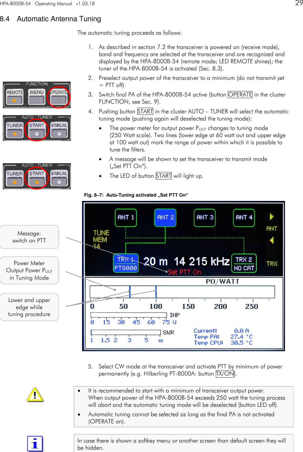 HPA-8000B-54   Operating Manual   v1.03.18      29   8.4  Automatic Antenna Tuning The automatic tuning proceeds as follows: 1. As described in section 7.2 the transceiver is powered on (receive mode), band and frequency are selected at the transceiver and are recognized and displayed by the HPA-8000B-54 (remote mode; LED REMOTE shines); the tuner of the HPA-8000B-54 is activated (Sec. 8.3). 2. Preselect output power of the transceiver to a minimum (do not transmit yet = PTT off). 3. Switch final PA of the HPA-8000B-54 active (button OPERATE in the cluster FUNCTION, see Sec. 9). 4. Pushing button START in the cluster AUTO &ndash; TUNER will select the automatic tuning mode (pushing again will deselected the tuning mode):  The power meter for output power POUT changes to tuning mode  (250 Watt scale). Two lines (lower edge at 60 watt out and upper edge at 100 watt out) mark the range of power within which it is possible to tune the filters.  A message will be shown to set the transceiver to transmit mode  (&bdquo;Set PTT On&ldquo;).  The LED of button START will light up.  Fig. 8&ndash;7:  Auto-Tuning activated &bdquo;Set PTT On&ldquo;                  5. Select CW mode at the transceiver and activate PTT by minimum of power permanently (e.g. Hilberling PT-8000A: button TX/ON).  It is recommended to start with a minimum of transceiver output power. When output power of the HPA-8000B-54 exceeds 250 watt the tuning process will abort and the automatic tuning mode will be deselected (button LED off).  Automatic tuning cannot be selected as long as the final PA is not activated (OPERATE on).  In case there is shown a softkey menu or another screen than default screen they will be hidden.   Message: switch on PTT Lower and upper edge while tuning procedure Power Meter Output Power POUT in Tuning Mode 