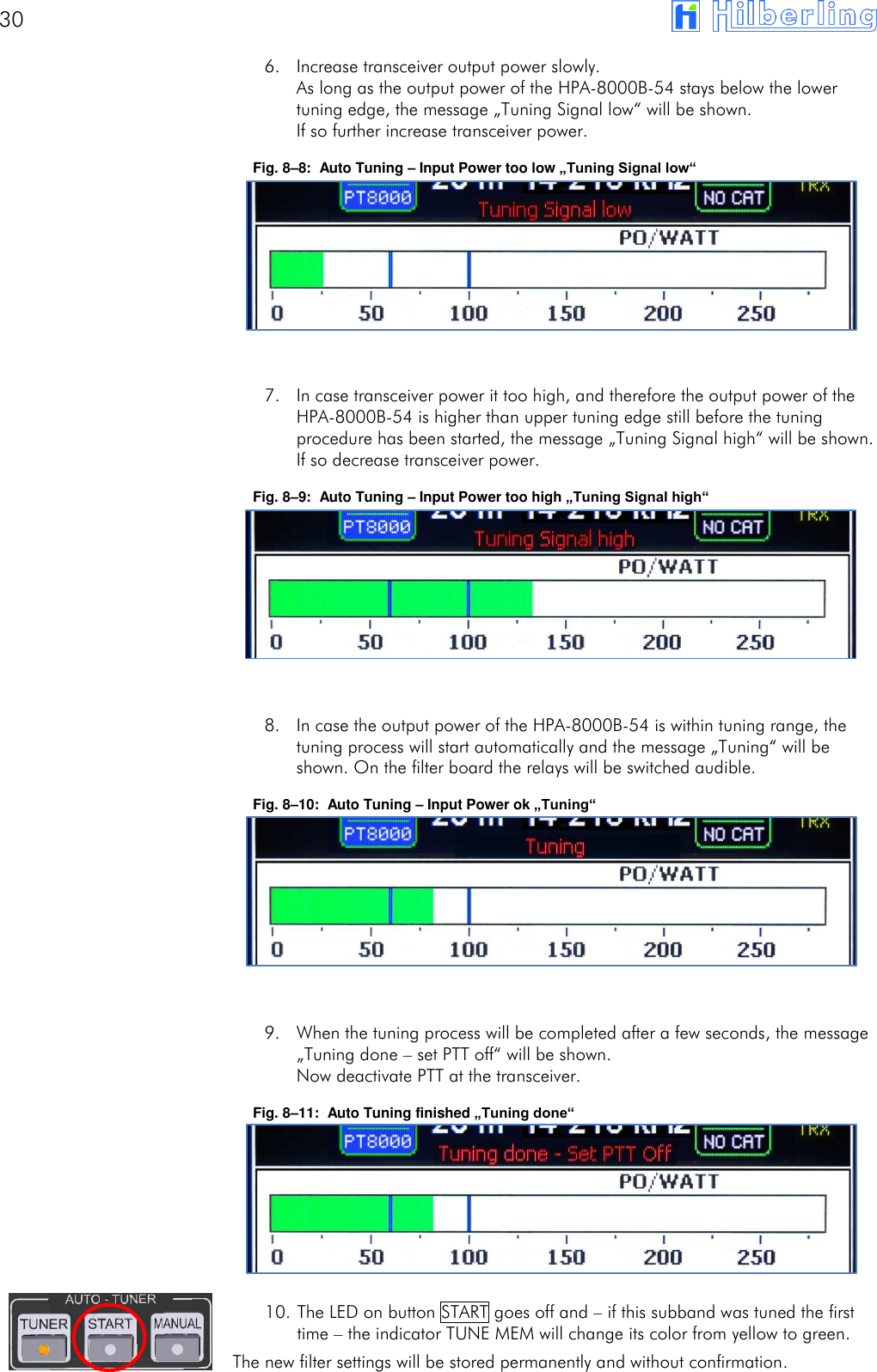 30       6. Increase transceiver output power slowly. As long as the output power of the HPA-8000B-54 stays below the lower tuning edge, the message &bdquo;Tuning Signal low&ldquo; will be shown. If so further increase transceiver power. Fig. 8&ndash;8:  Auto Tuning &ndash; Input Power too low &bdquo;Tuning Signal low&ldquo;        7. In case transceiver power it too high, and therefore the output power of the HPA-8000B-54 is higher than upper tuning edge still before the tuning procedure has been started, the message &bdquo;Tuning Signal high&ldquo; will be shown. If so decrease transceiver power. Fig. 8&ndash;9:  Auto Tuning &ndash; Input Power too high &bdquo;Tuning Signal high&ldquo;        8. In case the output power of the HPA-8000B-54 is within tuning range, the tuning process will start automatically and the message &bdquo;Tuning&ldquo; will be shown. On the filter board the relays will be switched audible. Fig. 8&ndash;10:  Auto Tuning &ndash; Input Power ok &bdquo;Tuning&ldquo;        9. When the tuning process will be completed after a few seconds, the message &bdquo;Tuning done &ndash; set PTT off&ldquo; will be shown. Now deactivate PTT at the transceiver. Fig. 8&ndash;11:  Auto Tuning finished &bdquo;Tuning done&ldquo;       10. The LED on button START goes off and &ndash; if this subband was tuned the first time &ndash; the indicator TUNE MEM will change its color from yellow to green. The new filter settings will be stored permanently and without confirmation. 