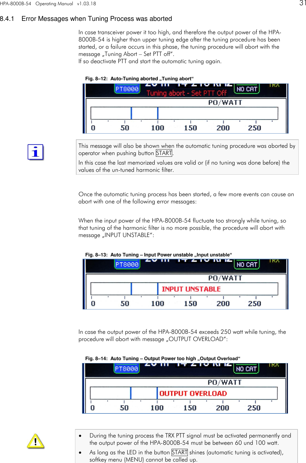 HPA-8000B-54   Operating Manual   v1.03.18      31   8.4.1  Error Messages when Tuning Process was aborted In case transceiver power it too high, and therefore the output power of the HPA-8000B-54 is higher than upper tuning edge after the tuning procedure has been started, or a failure occurs in this phase, the tuning procedure will abort with the message &bdquo;Tuning Abort &ndash; Set PTT off&ldquo;. If so deactivate PTT and start the automatic tuning again.  Fig. 8&ndash;12:  Auto-Tuning aborted &bdquo;Tuning abort&ldquo;       This message will also be shown when the automatic tuning procedure was aborted by operator when pushing button START. In this case the last memorized values are valid or (if no tuning was done before) the values of the un-tuned harmonic filter.  Once the automatic tuning process has been started, a few more events can cause an abort with one of the following error messages:  When the input power of the HPA-8000B-54 fluctuate too strongly while tuning, so that tuning of the harmonic filter is no more possible, the procedure will abort with message &bdquo;INPUT UNSTABLE&ldquo;:  Fig. 8&ndash;13:  Auto Tuning &ndash; Input Power unstable &bdquo;Input unstable&ldquo;        In case the output power of the HPA-8000B-54 exceeds 250 watt while tuning, the procedure will abort with message &bdquo;OUTPUT OVERLOAD&ldquo;:  Fig. 8&ndash;14:  Auto Tuning &ndash; Output Power too high &bdquo;Output Overload&ldquo;         During the tuning process the TRX PTT signal must be activated permanently and the output power of the HPA-8000B-54 must be between 60 und 100 watt.  As long as the LED in the button START shines (automatic tuning is activated), softkey menu (MENU) cannot be called up.   