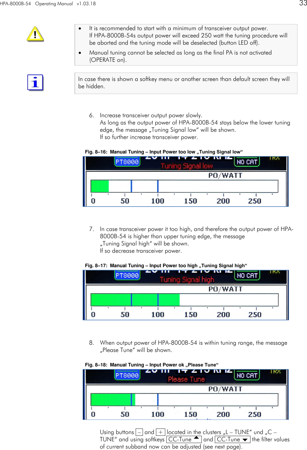 HPA-8000B-54   Operating Manual   v1.03.18      33     It is recommended to start with a minimum of transceiver output power. If HPA-8000B-54s output power will exceed 250 watt the tuning procedure will be aborted and the tuning mode will be deselected (button LED off).  Manual tuning cannot be selected as long as the final PA is not activated (OPERATE on).  In case there is shown a softkey menu or another screen than default screen they will be hidden.   6. Increase transceiver output power slowly. As long as the output power of HPA-8000B-54 stays below the lower tuning edge, the message &bdquo;Tuning Signal low&ldquo; will be shown. If so further increase transceiver power.  Fig. 8&ndash;16:  Manual Tuning &ndash; Input Power too low &bdquo;Tuning Signal low&ldquo;        7. In case transceiver power it too high, and therefore the output power of HPA-8000B-54 is higher than upper tuning edge, the message  &bdquo;Tuning Signal high&ldquo; will be shown. If so decrease transceiver power.  Fig. 8&ndash;17:  Manual Tuning &ndash; Input Power too high &bdquo;Tuning Signal high&ldquo;        8. When output power of HPA-8000B-54 is within tuning range, the message &bdquo;Please Tune&ldquo; will be shown.  Fig. 8&ndash;18:  Manual Tuning &ndash; Input Power ok &bdquo;Please Tune&ldquo;         Using buttons  &ndash;  and  +  located in the clusters &bdquo;L &ndash; TUNE&ldquo; und &bdquo;C &ndash; TUNE&ldquo; and using softkeys  CC-Tune   and  CC-Tune   the filter values of current subband now can be adjusted (see next page).   