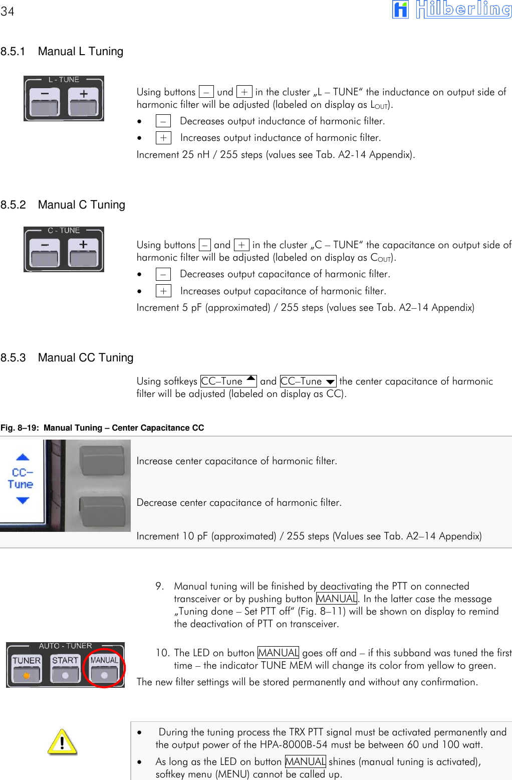 34         8.5.1  Manual L Tuning  Using buttons  &ndash;  und  +  in the cluster &bdquo;L &ndash; TUNE&ldquo; the inductance on output side of harmonic filter will be adjusted (labeled on display as LOUT).   &ndash;    Decreases output inductance of harmonic filter.   +    Increases output inductance of harmonic filter. Increment 25 nH / 255 steps (values see Tab. A2-14 Appendix).   8.5.2  Manual C Tuning  Using buttons  &ndash;  and  +  in the cluster &bdquo;C &ndash; TUNE&ldquo; the capacitance on output side of harmonic filter will be adjusted (labeled on display as COUT).   &ndash;    Decreases output capacitance of harmonic filter.   +    Increases output capacitance of harmonic filter. Increment 5 pF (approximated) / 255 steps (values see Tab. A2&ndash;14 Appendix)   8.5.3  Manual CC Tuning Using softkeys CC&ndash;Tune  and CC&ndash;Tune  the center capacitance of harmonic filter will be adjusted (labeled on display as CC).  Fig. 8&ndash;19:  Manual Tuning &ndash; Center Capacitance CC  Increase center capacitance of harmonic filter.  Decrease center capacitance of harmonic filter.  Increment 10 pF (approximated) / 255 steps (Values see Tab. A2&ndash;14 Appendix)   9. Manual tuning will be finished by deactivating the PTT on connected transceiver or by pushing button MANUAL. In the latter case the message &bdquo;Tuning done &ndash; Set PTT off&ldquo; (Fig. 8&ndash;11) will be shown on display to remind the deactivation of PTT on transceiver.  10. The LED on button MANUAL goes off and &ndash; if this subband was tuned the first time &ndash; the indicator TUNE MEM will change its color from yellow to green. The new filter settings will be stored permanently and without any confirmation.     During the tuning process the TRX PTT signal must be activated permanently and the output power of the HPA-8000B-54 must be between 60 und 100 watt.  As long as the LED on button MANUAL shines (manual tuning is activated), softkey menu (MENU) cannot be called up.    