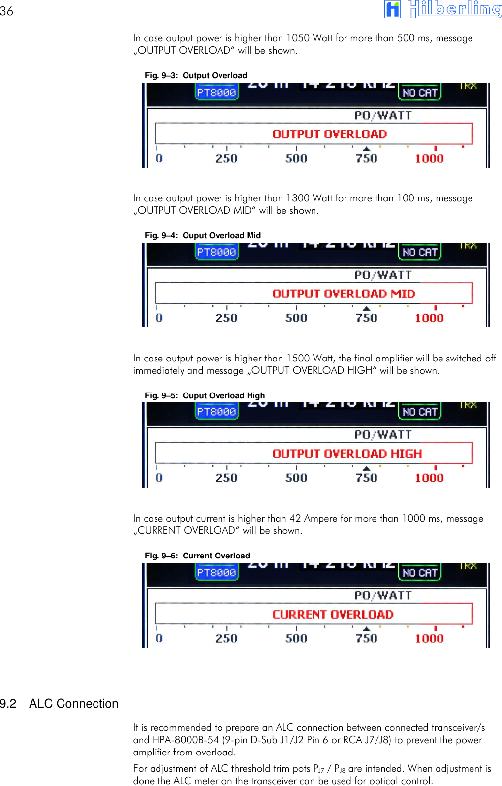 36       In case output power is higher than 1050 Watt for more than 500 ms, message &bdquo;OUTPUT OVERLOAD&ldquo; will be shown. Fig. 9&ndash;3:  Output Overload       In case output power is higher than 1300 Watt for more than 100 ms, message &bdquo;OUTPUT OVERLOAD MID&ldquo; will be shown. Fig. 9&ndash;4:  Ouput Overload Mid       In case output power is higher than 1500 Watt, the final amplifier will be switched off immediately and message &bdquo;OUTPUT OVERLOAD HIGH&ldquo; will be shown. Fig. 9&ndash;5:  Ouput Overload High       In case output current is higher than 42 Ampere for more than 1000 ms, message &bdquo;CURRENT OVERLOAD&ldquo; will be shown. Fig. 9&ndash;6:  Current Overload         9.2  ALC Connection It is recommended to prepare an ALC connection between connected transceiver/s and HPA-8000B-54 (9-pin D-Sub J1/J2 Pin 6 or RCA J7/J8) to prevent the power amplifier from overload. For adjustment of ALC threshold trim pots PJ7 / PJ8 are intended. When adjustment is done the ALC meter on the transceiver can be used for optical control.  