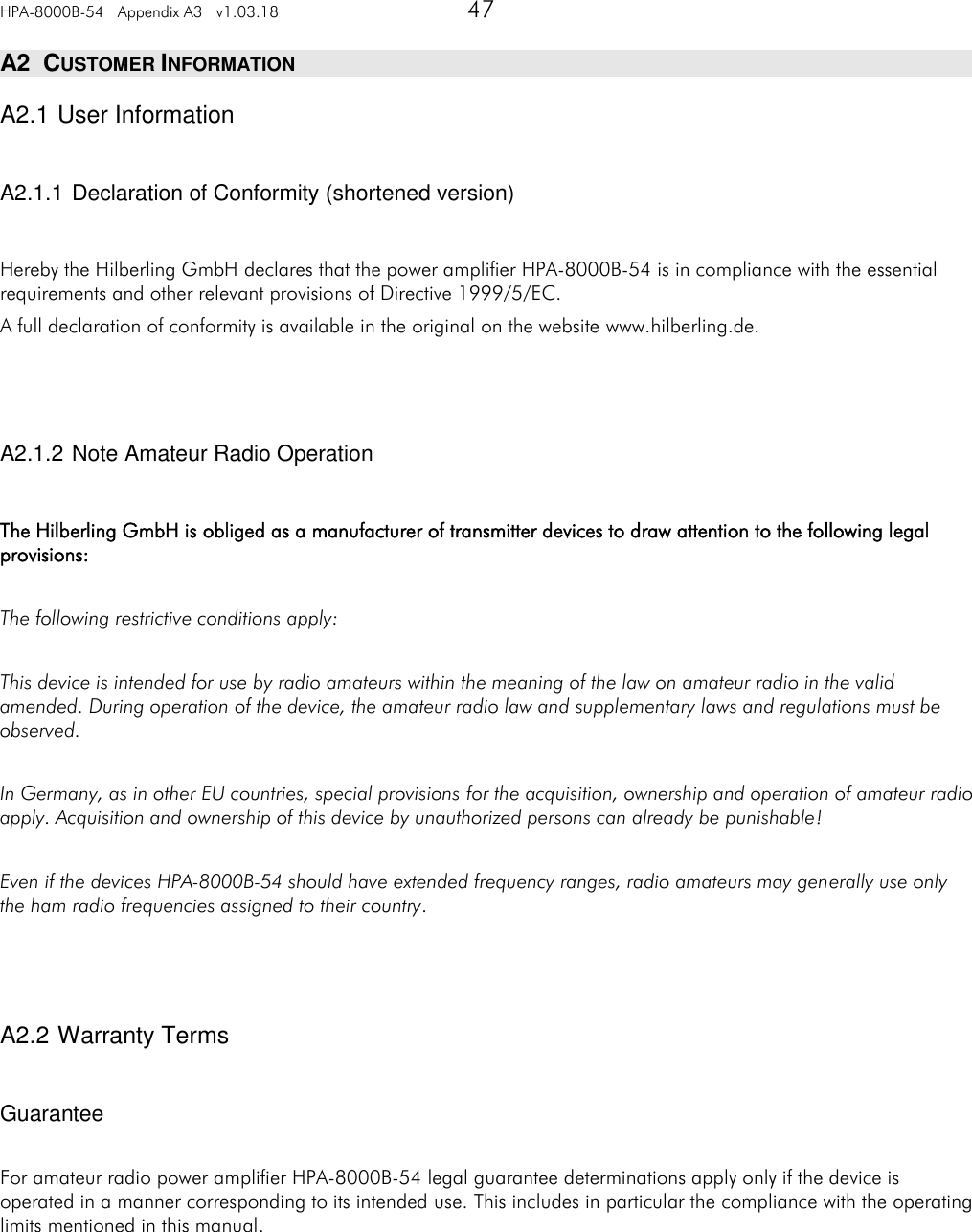 HPA-8000B-54   Appendix A3   v1.03.18   47   A2  CUSTOMER INFORMATION A2.1 User Information  A2.1.1 Declaration of Conformity (shortened version)  Hereby the Hilberling GmbH declares that the power amplifier HPA-8000B-54 is in compliance with the essential requirements and other relevant provisions of Directive 1999/5/EC. A full declaration of conformity is available in the original on the website www.hilberling.de.    A2.1.2 Note Amateur Radio Operation  The Hilberling GmbH is obliged as a manufacturer of transmitter devices to draw attention to the following legal provisions:  The following restrictive conditions apply:  This device is intended for use by radio amateurs within the meaning of the law on amateur radio in the valid amended. During operation of the device, the amateur radio law and supplementary laws and regulations must be observed.  In Germany, as in other EU countries, special provisions for the acquisition, ownership and operation of amateur radio apply. Acquisition and ownership of this device by unauthorized persons can already be punishable!  Even if the devices HPA-8000B-54 should have extended frequency ranges, radio amateurs may generally use only the ham radio frequencies assigned to their country.    A2.2 Warranty Terms  Guarantee  For amateur radio power amplifier HPA-8000B-54 legal guarantee determinations apply only if the device is operated in a manner corresponding to its intended use. This includes in particular the compliance with the operating limits mentioned in this manual.     