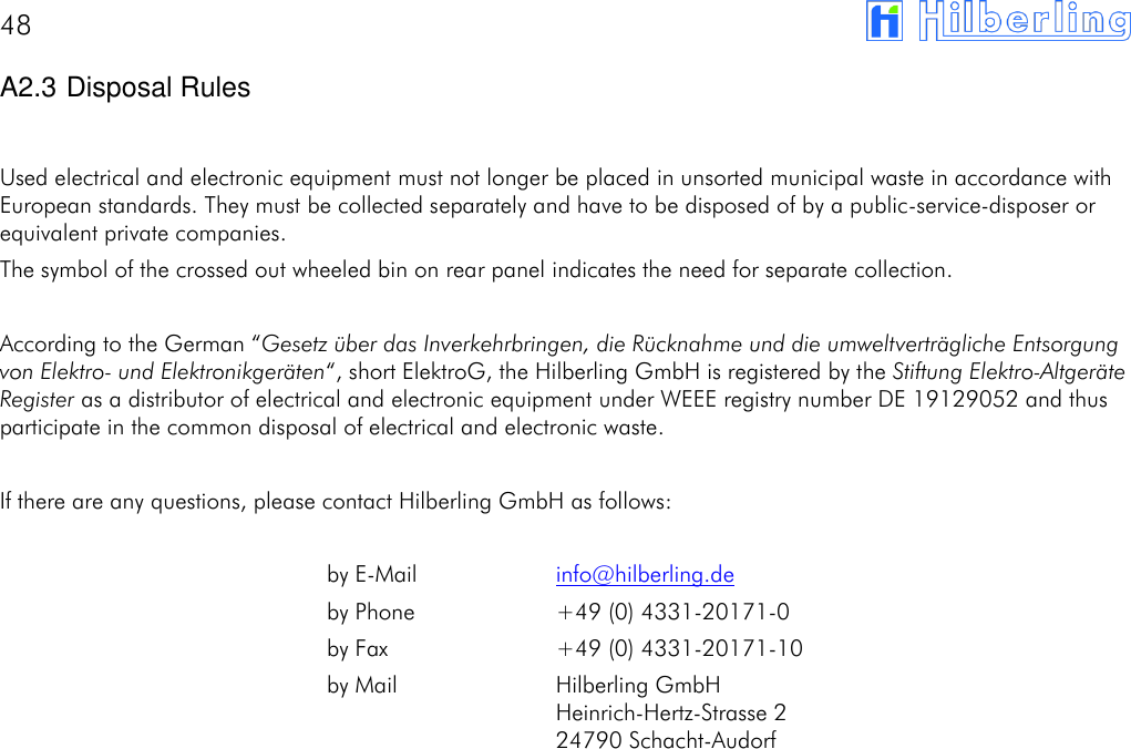 48       A2.3 Disposal Rules  Used electrical and electronic equipment must not longer be placed in unsorted municipal waste in accordance with European standards. They must be collected separately and have to be disposed of by a public-service-disposer or equivalent private companies. The symbol of the crossed out wheeled bin on rear panel indicates the need for separate collection.  According to the German &ldquo;Gesetz &uuml;ber das Inverkehrbringen, die R&uuml;cknahme und die umweltvertr&auml;gliche Entsorgung von Elektro- und Elektronikger&auml;ten&ldquo;, short ElektroG, the Hilberling GmbH is registered by the Stiftung Elektro-Altger&auml;te Register as a distributor of electrical and electronic equipment under WEEE registry number DE 19129052 and thus participate in the common disposal of electrical and electronic waste.  If there are any questions, please contact Hilberling GmbH as follows:    by E-Mail  info@hilberling.de by Phone  +49 (0) 4331-20171-0 by Fax  +49 (0) 4331-20171-10 by Mail  Hilberling GmbH Heinrich-Hertz-Strasse 2 24790 Schacht-Audorf              