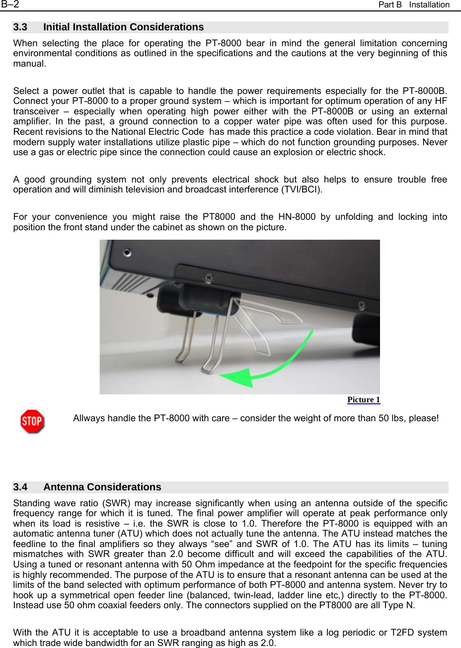 B&ndash;2  Part B   Installation 3.3 Initial Installation Considerations When selecting the place for operating the PT-8000 bear in mind the general limitation concerning environmental conditions as outlined in the specifications and the cautions at the very beginning of this manual.  Select a power outlet that is capable to handle the power requirements especially for the PT-8000B. Connect your PT-8000 to a proper ground system &ndash; which is important for optimum operation of any HF transceiver &ndash; especially when operating high power either with the PT-8000B or using an external amplifier. In the past, a ground connection to a copper water pipe was often used for this purpose. Recent revisions to the National Electric Code  has made this practice a code violation. Bear in mind that modern supply water installations utilize plastic pipe &ndash; which do not function grounding purposes. Never use a gas or electric pipe since the connection could cause an explosion or electric shock.  A good grounding system not only prevents electrical shock but also helps to ensure trouble free operation and will diminish television and broadcast interference (TVI/BCI).  For your convenience you might raise the PT8000 and the HN-8000 by unfolding and locking into position the front stand under the cabinet as shown on the picture.              Allways handle the PT-8000 with care &ndash; consider the weight of more than 50 lbs, please!     3.4 Antenna Considerations Standing wave ratio (SWR) may increase significantly when using an antenna outside of the specific frequency range for which it is tuned. The final power amplifier will operate at peak performance only when its load is resistive &ndash; i.e. the SWR is close to 1.0. Therefore the PT-8000 is equipped with an automatic antenna tuner (ATU) which does not actually tune the antenna. The ATU instead matches the feedline to the final amplifiers so they always &ldquo;see&rdquo; and SWR of 1.0. The ATU has its limits &ndash; tuning mismatches with SWR greater than 2.0 become difficult and will exceed the capabilities of the ATU. Using a tuned or resonant antenna with 50 Ohm impedance at the feedpoint for the specific frequencies is highly recommended. The purpose of the ATU is to ensure that a resonant antenna can be used at the limits of the band selected with optimum performance of both PT-8000 and antenna system. Never try to hook up a symmetrical open feeder line (balanced, twin-lead, ladder line etc,) directly to the PT-8000. Instead use 50 ohm coaxial feeders only. The connectors supplied on the PT8000 are all Type N.  With the ATU it is acceptable to use a broadband antenna system like a log periodic or T2FD system which trade wide bandwidth for an SWR ranging as high as 2.0. Picture 1