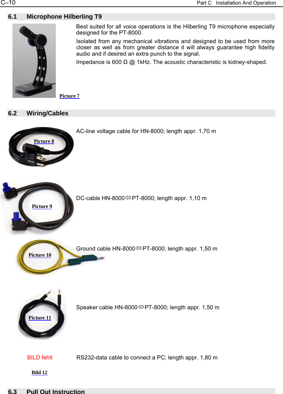 C&ndash;10  Part C   Installation And Operation 6.1 Microphone Hilberling T9 Best suited for all voice operations is the Hilberling T9 microphone especially designed for the PT-8000. Isolated from any mechanical vibrations and designed to be used from more closer as well as from greater distance it will always guarantee high fidelity audio and if desired an extra punch to the signal. Impedance is 600 Ω @ 1kHz. The acoustic characteristic is kidney-shaped.      6.2 Wiring/Cables  AC-line voltage cable for HN-8000; length appr. 1,70 m        DC-cable HN-8000PT-8000; length appr. 1,10 m      Ground cable HN-8000PT-8000; length appr. 1,50 m       Speaker cable HN-8000PT-8000; length appr. 1,50 m                  BILD fehlt           RS232-data cable to connect a PC; length appr. 1,80 m    6.3  Pull Out Instruction Picture 7 Picture 8 Picture 10 Picture 11 Bild 12 Picture 9 