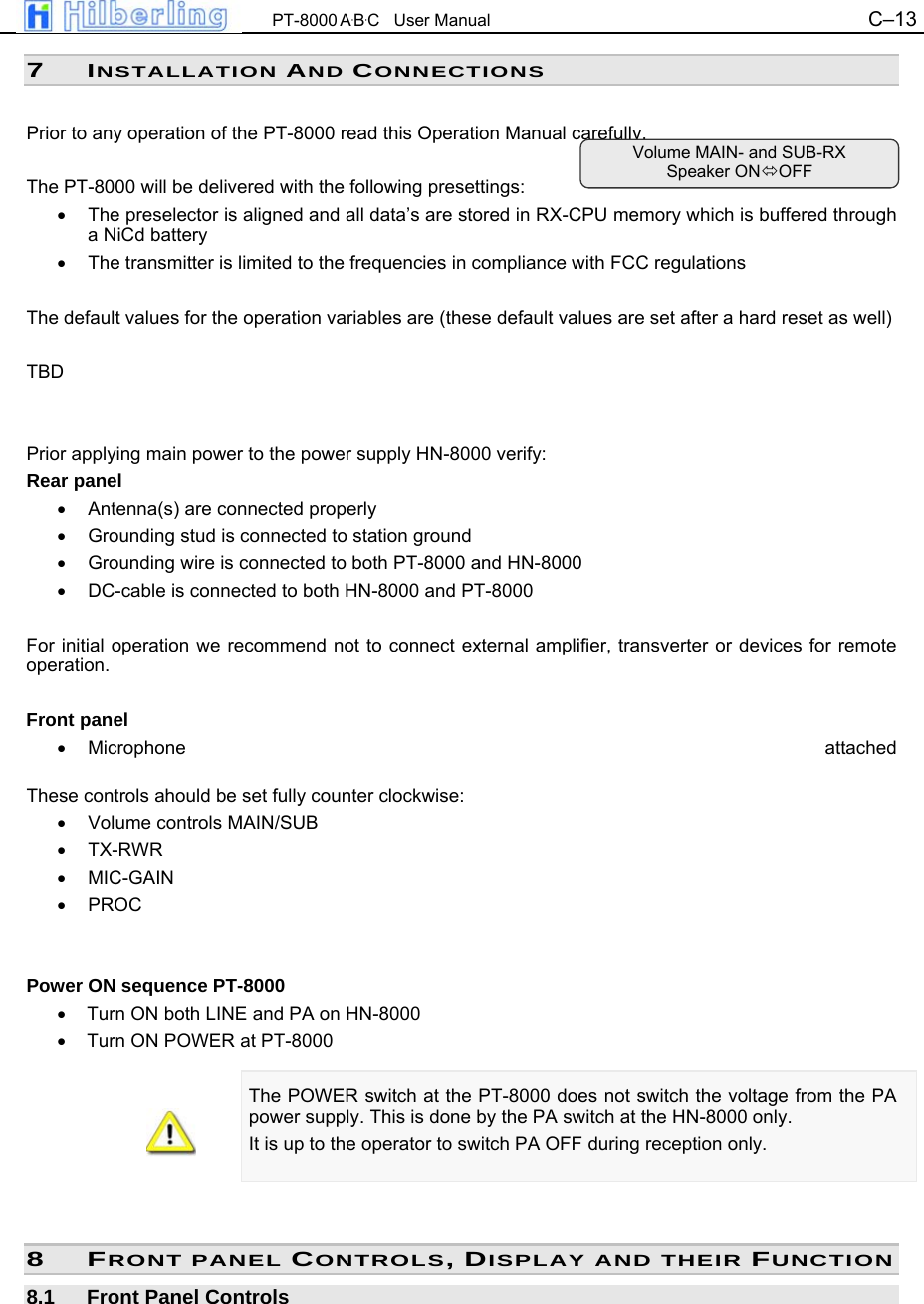  PT-8000 A&middot;B&middot;C   User Manual C&ndash;13   7 INSTALLATION AND CONNECTIONS  Prior to any operation of the PT-8000 read this Operation Manual carefully.  The PT-8000 will be delivered with the following presettings: &bull;  The preselector is aligned and all data&rsquo;s are stored in RX-CPU memory which is buffered through a NiCd battery &bull;  The transmitter is limited to the frequencies in compliance with FCC regulations   The default values for the operation variables are (these default values are set after a hard reset as well)  TBD   Prior applying main power to the power supply HN-8000 verify: Rear panel &bull;  Antenna(s) are connected properly &bull;  Grounding stud is connected to station ground &bull;  Grounding wire is connected to both PT-8000 and HN-8000 &bull;  DC-cable is connected to both HN-8000 and PT-8000  For initial operation we recommend not to connect external amplifier, transverter or devices for remote operation.  Front panel &bull; Microphone  attached  These controls ahould be set fully counter clockwise: &bull; Volume controls MAIN/SUB &bull; TX-RWR &bull; MIC-GAIN &bull; PROC   Power ON sequence PT-8000 &bull;  Turn ON both LINE and PA on HN-8000 &bull;  Turn ON POWER at PT-8000  The POWER switch at the PT-8000 does not switch the voltage from the PA power supply. This is done by the PA switch at the HN-8000 only.  It is up to the operator to switch PA OFF during reception only.    8 FRONT PANEL CONTROLS, DISPLAY AND THEIR FUNCTION 8.1  Front Panel Controls Volume MAIN- and SUB-RX Speaker ONOFF 