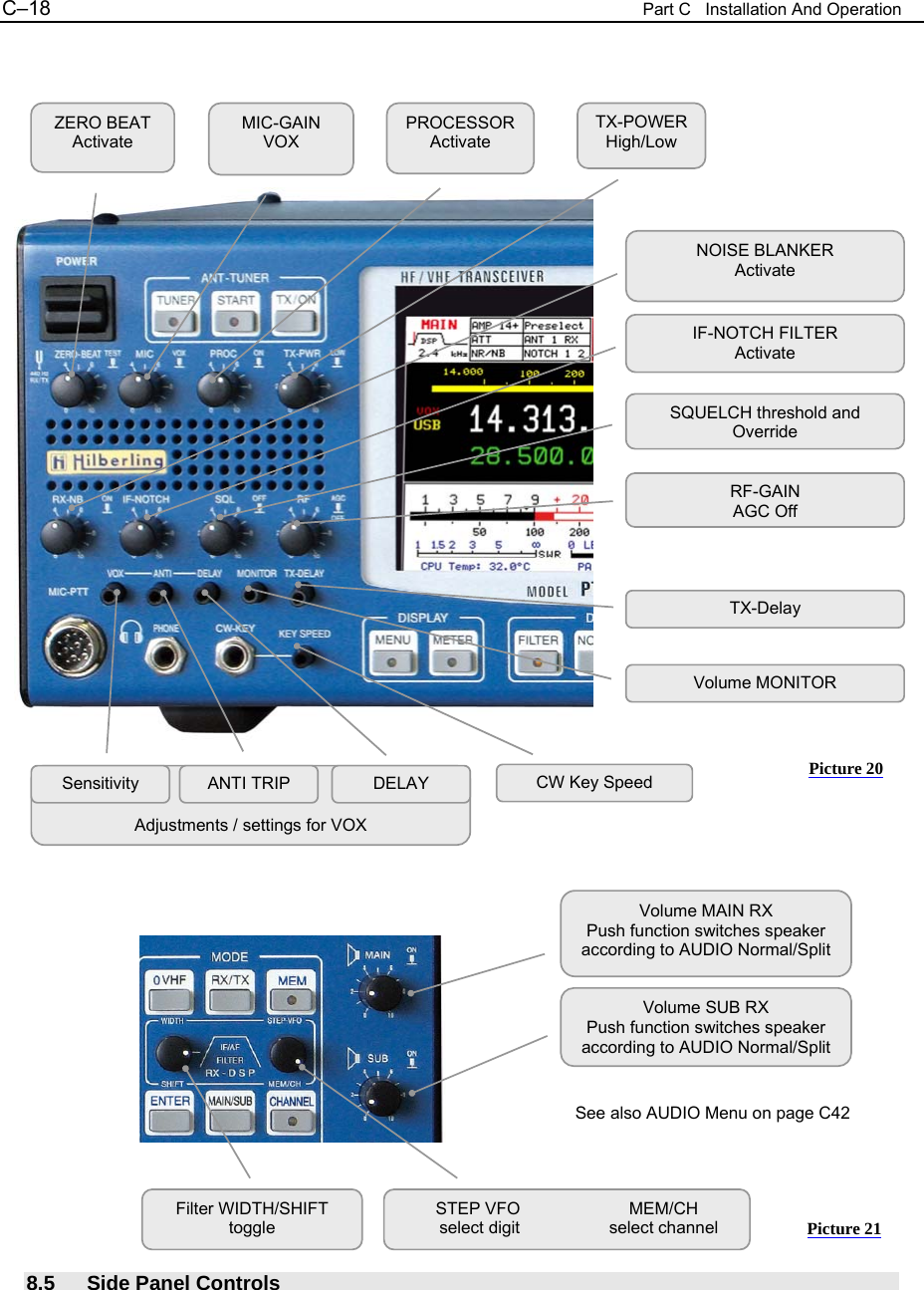 C&ndash;18  Part C   Installation And Operation                                              8.5 Side Panel Controls NOISE BLANKER Activate IF-NOTCH FILTER Activate SQUELCH threshold and OverrideRF-GAIN AGC OffVolume MONITOR TX-Delay    Adjustments / settings for VOX Sensitivity  ANTI TRIP  DELAY ZERO BEAT Activate MIC-GAIN VOX PROCESSOR Activate TX-POWER High/Low CW Key Speed Volume MAIN RX Push function switches speaker according to AUDIO Normal/Split Volume SUB RX Push function switches speaker according to AUDIO Normal/SplitSee also AUDIO Menu on page C42 Filter WIDTH/SHIFT toggle STEP VFO  MEM/CH      select digit      select channel Picture 20 Picture 21 