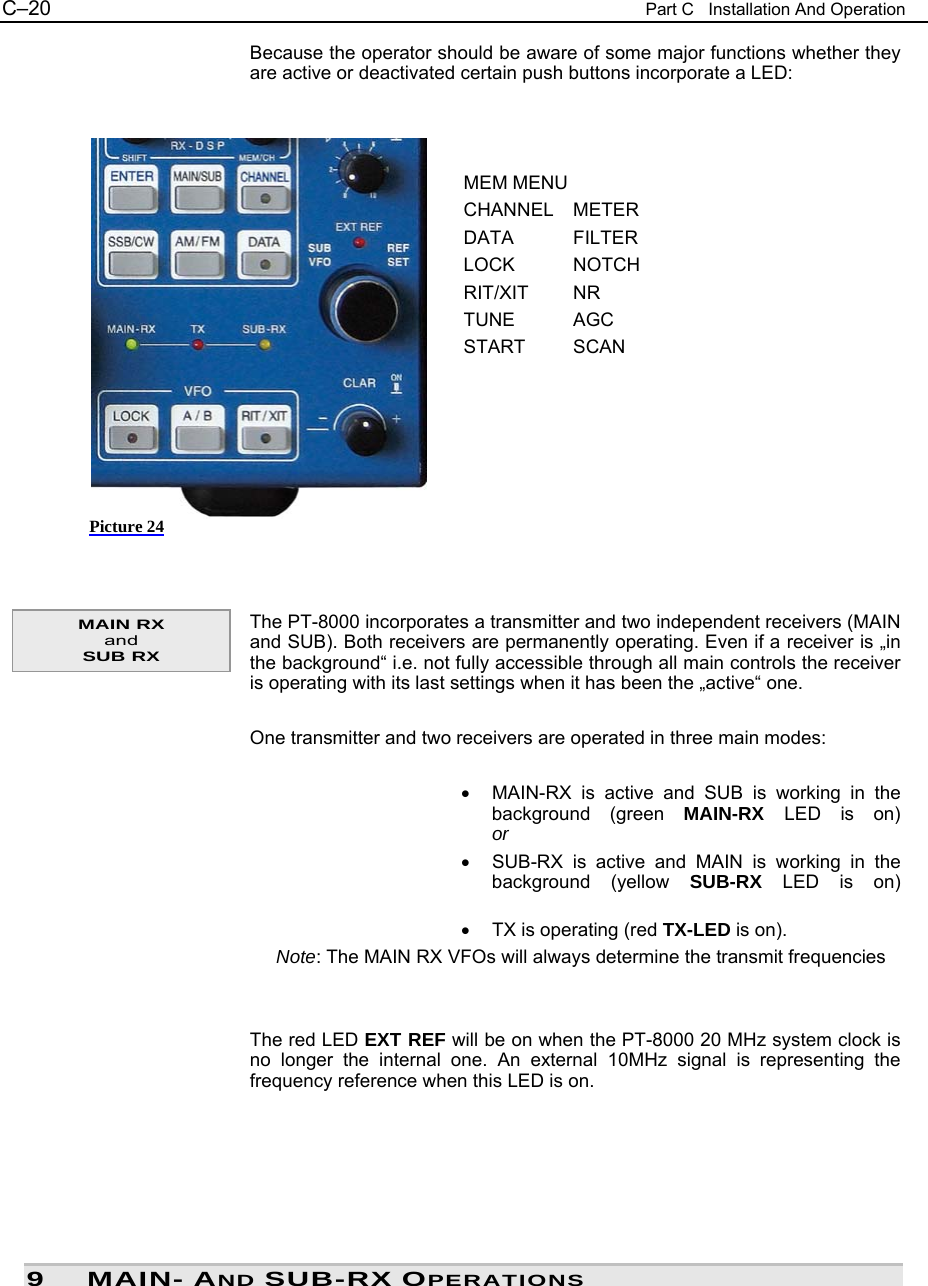 C&ndash;20  Part C   Installation And Operation Because the operator should be aware of some major functions whether they are active or deactivated certain push buttons incorporate a LED:    MEM MENU CHANNEL METER DATA FILTER LOCK NOTCH RIT/XIT NR TUNE AGC START SCAN          The PT-8000 incorporates a transmitter and two independent receivers (MAIN and SUB). Both receivers are permanently operating. Even if a receiver is &bdquo;in the background&ldquo; i.e. not fully accessible through all main controls the receiver is operating with its last settings when it has been the &bdquo;active&ldquo; one.   One transmitter and two receivers are operated in three main modes:  &bull;  MAIN-RX is active and SUB is working in the background (green MAIN-RX  LED is on) or &bull;  SUB-RX is active and MAIN is working in the background (yellow SUB-RX LED is on)  &bull;  TX is operating (red TX-LED is on).       Note: The MAIN RX VFOs will always determine the transmit frequencies   The red LED EXT REF will be on when the PT-8000 20 MHz system clock is no longer the internal one. An external 10MHz signal is representing the frequency reference when this LED is on.       9 MAIN- AND SUB-RX OPERATIONS Picture 24 MAIN RX and SUB RX 