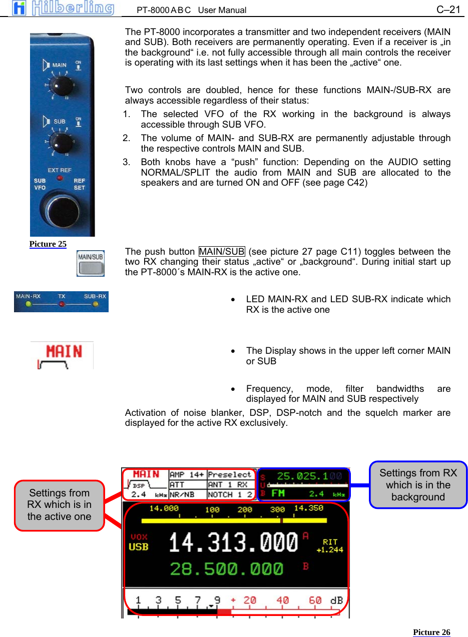  PT-8000 A&middot;B&middot;C   User Manual C&ndash;21   The PT-8000 incorporates a transmitter and two independent receivers (MAIN and SUB). Both receivers are permanently operating. Even if a receiver is &bdquo;in the background&ldquo; i.e. not fully accessible through all main controls the receiver is operating with its last settings when it has been the &bdquo;active&ldquo; one.  Two controls are doubled, hence for these functions MAIN-/SUB-RX are always accessible regardless of their status: 1.  The selected VFO of the RX working in the background is always accessible through SUB VFO. 2.  The volume of MAIN- and SUB-RX are permanently adjustable through the respective controls MAIN and SUB. 3.  Both knobs have a &ldquo;push&rdquo; function: Depending on the AUDIO setting NORMAL/SPLIT the audio from MAIN and SUB are allocated to the speakers and are turned ON and OFF (see page C42)     The push button MAIN/SUB (see picture 27 page C11) toggles between the two RX changing their status &bdquo;active&ldquo; or &bdquo;background&ldquo;. During initial start up the PT-8000&acute;s MAIN-RX is the active one.  &bull;  LED MAIN-RX and LED SUB-RX indicate which RX is the active one   &bull;  The Display shows in the upper left corner MAIN or SUB  &bull; Frequency, mode, filter bandwidths are displayed for MAIN and SUB respectively Activation of noise blanker, DSP, DSP-notch and the squelch marker are displayed for the active RX exclusively.                  Picture 25 Settings from RX which is in the active one Settings from RX which is in the background Picture 26 