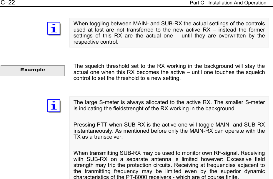C&ndash;22  Part C   Installation And Operation  When toggling between MAIN- and SUB-RX the actual settings of the controls used at last are not transferred to the new active RX &ndash; instead the former settings of this RX are the actual one &ndash; until they are overwritten by the respective control.   The squelch threshold set to the RX working in the background will stay the actual one when this RX becomes the active &ndash; until one touches the squelch control to set the threshold to a new setting.   The large S-meter is always allocated to the active RX. The smaller S-meter is indicating the fieldstrenght of the RX working in the background.  Pressing PTT when SUB-RX is the active one will toggle MAIN- and SUB-RX instantaneously. As mentioned before only the MAIN-RX can operate with the TX as a transceiver.  When transmitting SUB-RX may be used to monitor own RF-signal. Receiving with SUB-RX on a separate antenna is limited however: Excessive field strength may trip the protection circuits. Receiving at frequencies adjacent to the tranmitting frequency may be limited even by the superior dynamic characteristics of the PT-8000 receivers - which are of course finite.                           Example 