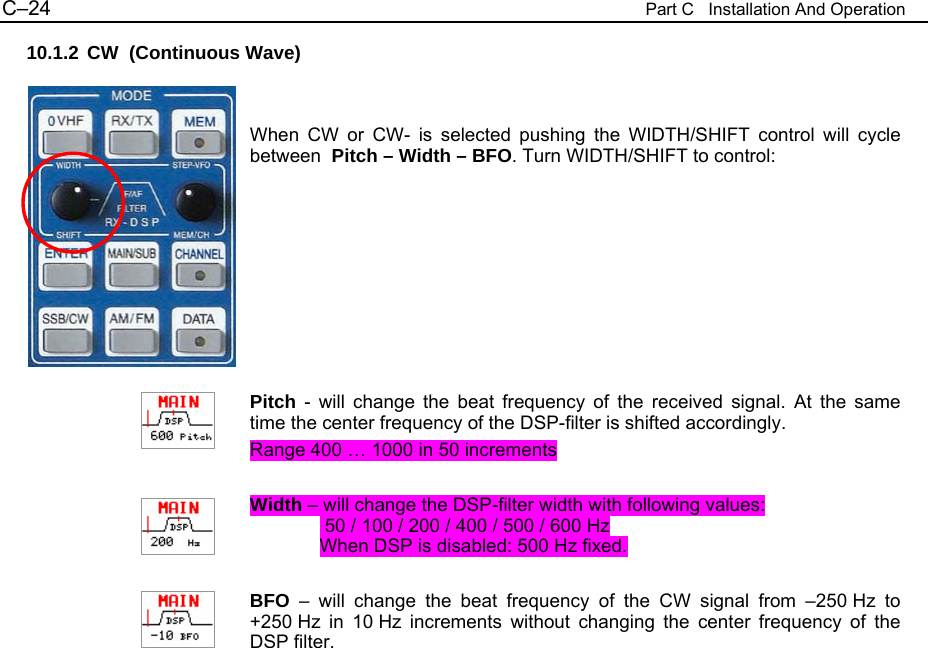 C&ndash;24  Part C   Installation And Operation 10.1.2 CW  (Continuous Wave)   When CW or CW- is selected pushing the WIDTH/SHIFT control will cycle between  Pitch &ndash; Width &ndash; BFO. Turn WIDTH/SHIFT to control:         Pitch - will change the beat frequency of the received signal. At the same time the center frequency of the DSP-filter is shifted accordingly. Range 400 &hellip; 1000 in 50 increments  Width &ndash; will change the DSP-filter width with following values:  50 / 100 / 200 / 400 / 500 / 600 Hz When DSP is disabled: 500 Hz fixed.  BFO &ndash; will change the beat frequency of the CW signal from &ndash;250 Hz to +250 Hz in 10 Hz increments without changing the center frequency of the DSP filter.                         
