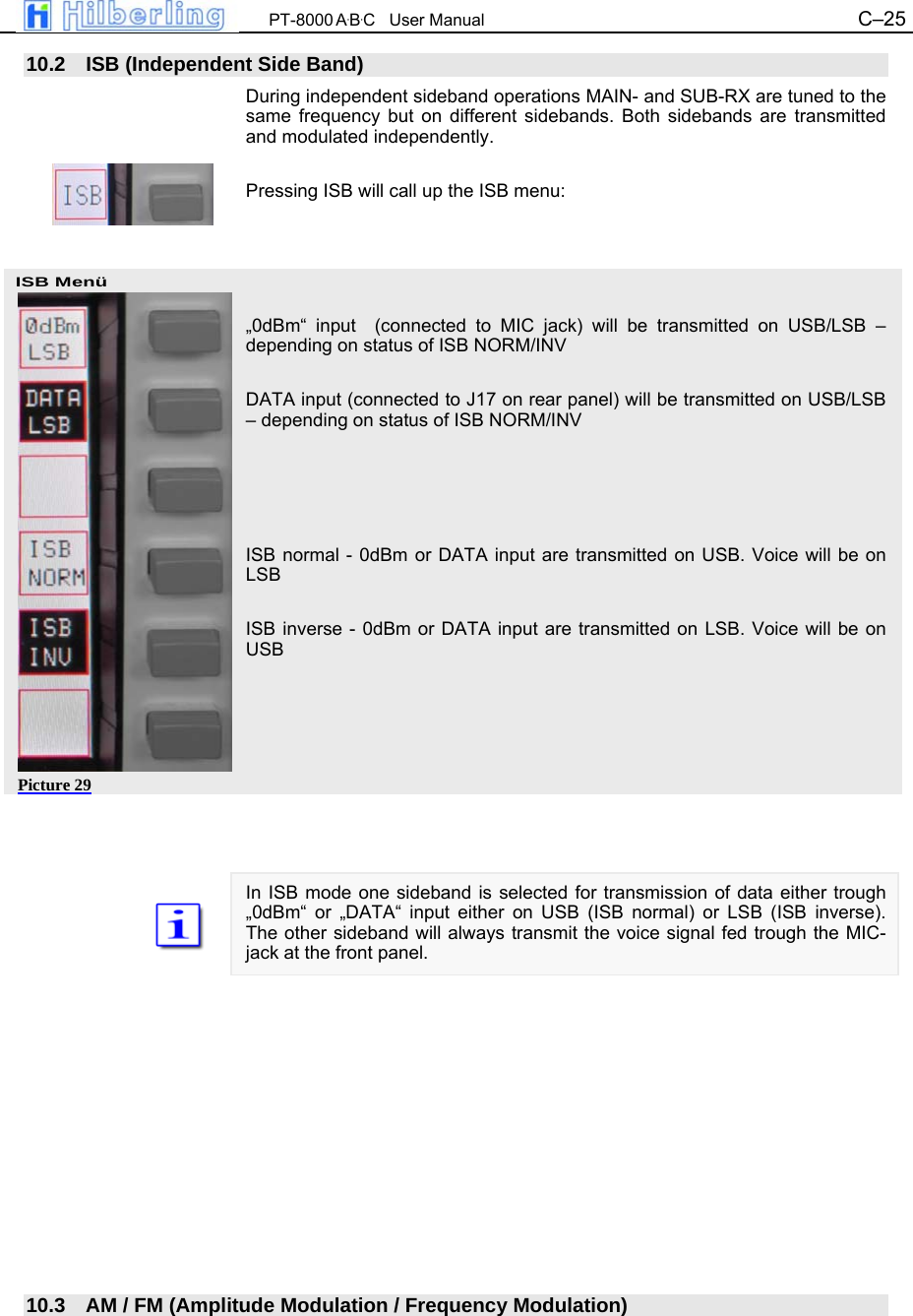  PT-8000 A&middot;B&middot;C   User Manual C&ndash;25   ISB Men&uuml; 10.2  ISB (Independent Side Band) During independent sideband operations MAIN- and SUB-RX are tuned to the same frequency but on different sidebands. Both sidebands are transmitted and modulated independently.  Pressing ISB will call up the ISB menu:     &bdquo;0dBm&ldquo; input  (connected to MIC jack) will be transmitted on USB/LSB &ndash; depending on status of ISB NORM/INV  DATA input (connected to J17 on rear panel) will be transmitted on USB/LSB &ndash; depending on status of ISB NORM/INV     ISB normal - 0dBm or DATA input are transmitted on USB. Voice will be on LSB  ISB inverse - 0dBm or DATA input are transmitted on LSB. Voice will be on USB         In ISB mode one sideband is selected for transmission of data either trough &bdquo;0dBm&ldquo; or &bdquo;DATA&ldquo; input either on USB (ISB normal) or LSB (ISB inverse). The other sideband will always transmit the voice signal fed trough the MIC-jack at the front panel.              10.3  AM / FM (Amplitude Modulation / Frequency Modulation) Picture 29 