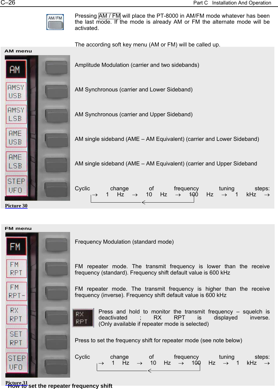 C&ndash;26  Part C   Installation And Operation AM menu FM menu Pressing AM / FM will place the PT-8000 in AM/FM mode whatever has been the last mode. If the mode is already AM or FM the alternate mode will be activated.  The according soft key menu (AM or FM) will be called up.   Amplitude Modulation (carrier and two sidebands)   AM Synchronous (carrier and Lower Sideband)   AM Synchronous (carrier and Upper Sideband)   AM single sideband (AME &ndash; AM Equivalent) (carrier and Lower Sideband)   AM single sideband (AME &ndash; AM Equivalent) (carrier and Upper Sideband   Cyclic change of frequency tuning steps:            &rarr; 1 Hz &rarr; 10 Hz &rarr; 100 Hz &rarr; 1 kHz &rarr;      Frequency Modulation (standard mode)   FM repeater mode. The transmit frequency is lower than the receive frequency (standard). Frequency shift default value is 600 kHz  FM repeater mode. The transmit frequency is higher than the receive frequency (inverse). Frequency shift default value is 600 kHz  Press and hold to monitor the transmit frequency &ndash; squelch is deactivated ; RX RPT is displayed inverse. (Only available if repeater mode is selected)  Press to set the frequency shift for repeater mode (see note below)  Cyclic change of frequency tuning steps:                &rarr; 1 Hz &rarr; 10 Hz &rarr; 100 Hz &rarr; 1 kHz &rarr;   How to set the repeater frequency shift  Picture 30 Picture 31 