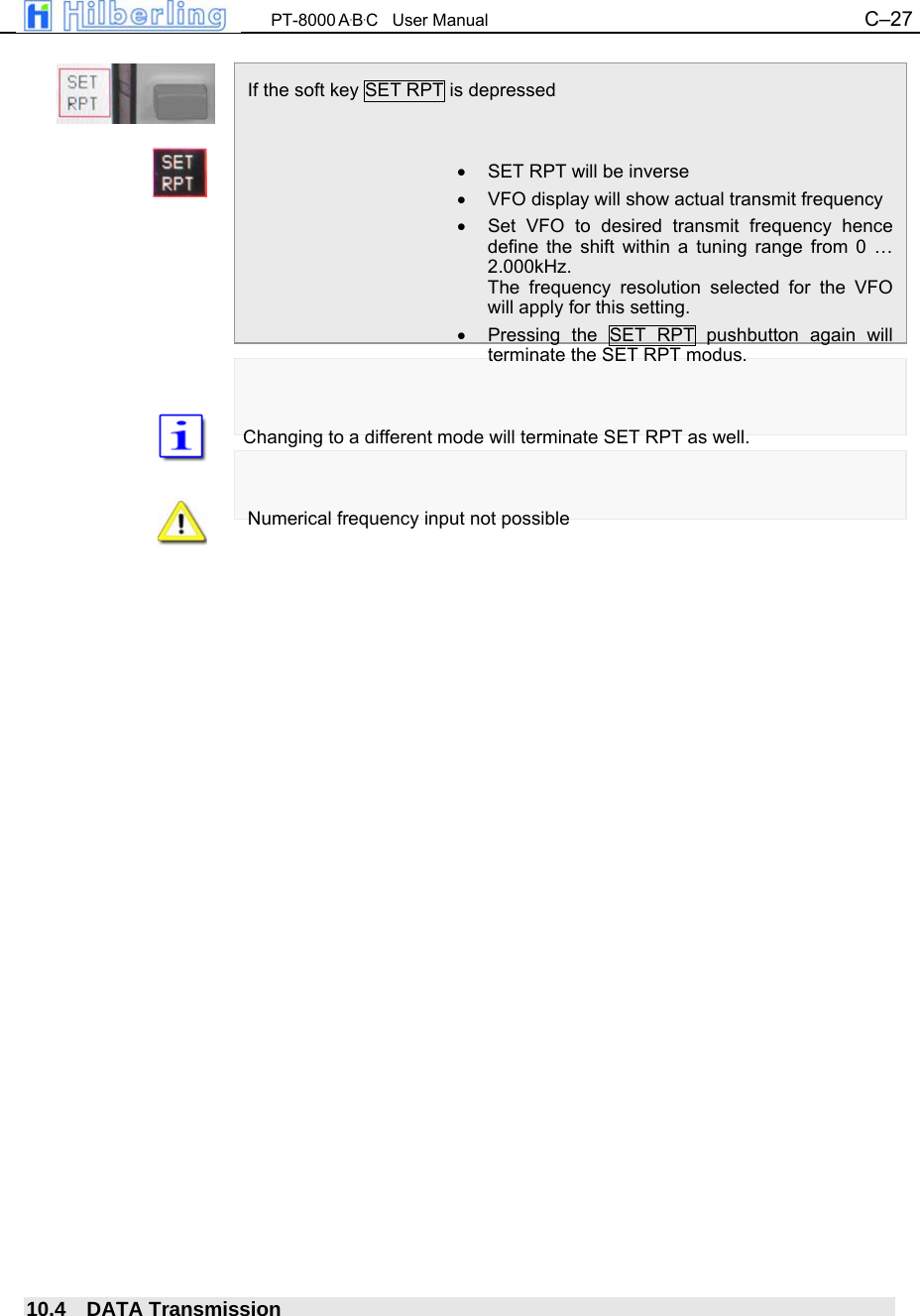  PT-8000 A&middot;B&middot;C   User Manual C&ndash;27    If the soft key SET RPT is depressed   &bull;  SET RPT will be inverse &bull;  VFO display will show actual transmit frequency &bull;  Set VFO to desired transmit frequency hence define the shift within a tuning range from 0 &hellip; 2.000kHz. The frequency resolution selected for the VFO will apply for this setting. &bull;  Pressing the SET RPT pushbutton again will terminate the SET RPT modus.   Changing to a different mode will terminate SET RPT as well.   Numerical frequency input not possible                             10.4 DATA Transmission 