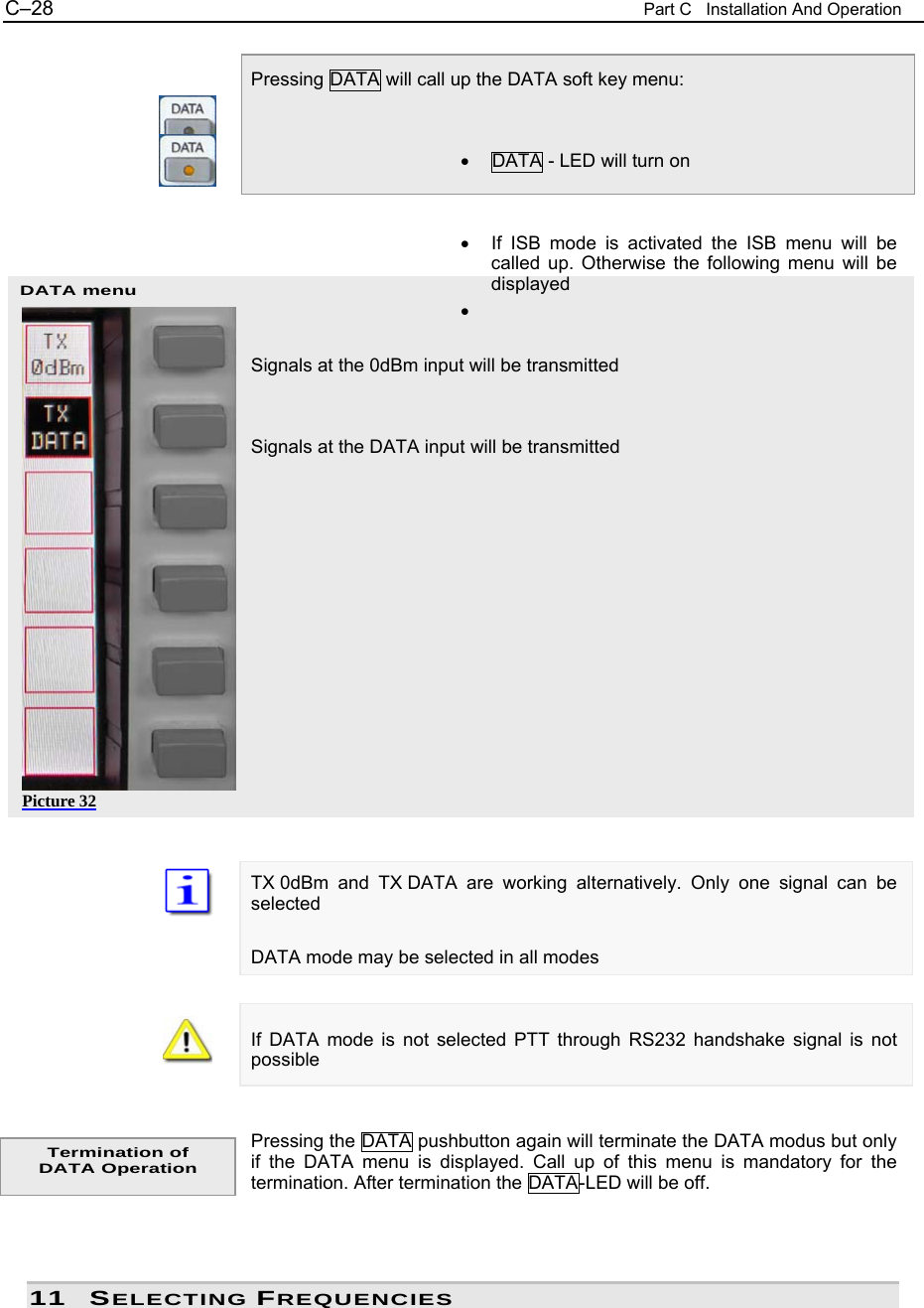 C&ndash;28  Part C   Installation And Operation DATA menu Picture 32  Pressing DATA will call up the DATA soft key menu:   &bull;  DATA - LED will turn on   &bull;  If ISB mode is activated the ISB menu will be called up. Otherwise the following menu will be displayed &bull;   Signals at the 0dBm input will be transmitted   Signals at the DATA input will be transmitted                TX 0dBm and TX DATA are working alternatively. Only one signal can be selected  DATA mode may be selected in all modes   If DATA mode is not selected PTT through RS232 handshake signal is not possible   Pressing the DATA pushbutton again will terminate the DATA modus but only if the DATA menu is displayed. Call up of this menu is mandatory for the termination. After termination the DATA-LED will be off.    11 SELECTING FREQUENCIES Termination of DATA Operation 