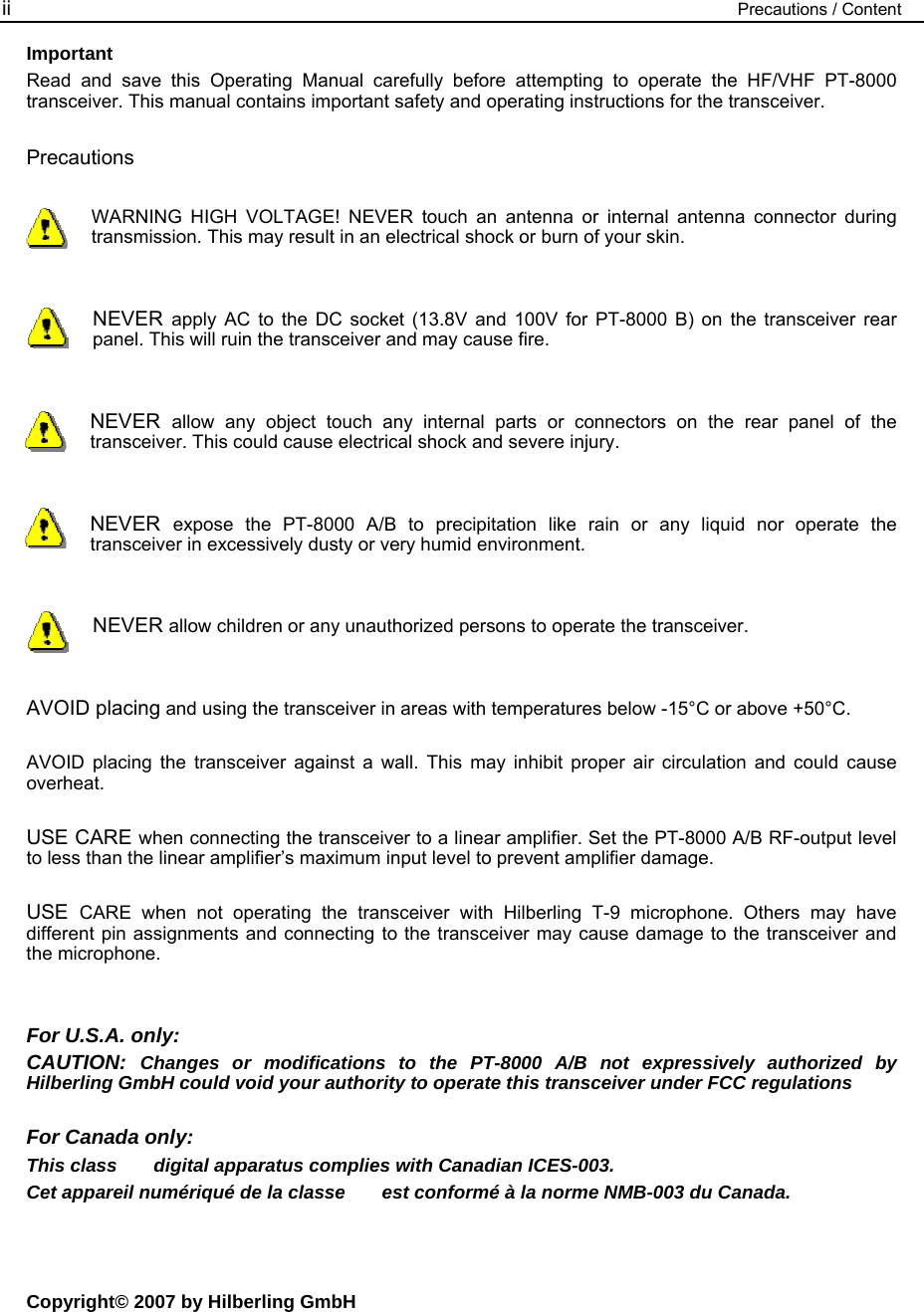 ii  Precautions / Content Important Read and save this Operating Manual carefully before attempting to operate the HF/VHF PT-8000 transceiver. This manual contains important safety and operating instructions for the transceiver.  Precautions  WARNING HIGH VOLTAGE! NEVER touch an antenna or internal antenna connector during transmission. This may result in an electrical shock or burn of your skin.   NEVER  apply AC to the DC socket (13.8V and 100V for PT-8000 B) on the transceiver rear panel. This will ruin the transceiver and may cause fire.   NEVER  allow any object touch any internal parts or connectors on the rear panel of the transceiver. This could cause electrical shock and severe injury.   NEVER  expose the PT-8000 A/B to precipitation like rain or any liquid nor operate the transceiver in excessively dusty or very humid environment.   NEVER allow children or any unauthorized persons to operate the transceiver.   AVOID placing and using the transceiver in areas with temperatures below -15&deg;C or above +50&deg;C.  AVOID placing the transceiver against a wall. This may inhibit proper air circulation and could cause overheat.  USE CARE when connecting the transceiver to a linear amplifier. Set the PT-8000 A/B RF-output level to less than the linear amplifier&rsquo;s maximum input level to prevent amplifier damage.  USE  CARE when not operating the transceiver with Hilberling T-9 microphone. Others may have different pin assignments and connecting to the transceiver may cause damage to the transceiver and the microphone.   For U.S.A. only: CAUTION:  Changes or modifications to the PT-8000 A/B not expressively authorized by Hilberling GmbH could void your authority to operate this transceiver under FCC regulations  For Canada only: This class       digital apparatus complies with Canadian ICES-003. Cet appareil num&eacute;riqu&eacute; de la classe       est conform&eacute; &agrave; la norme NMB-003 du Canada.    Copyright&copy; 2007 by Hilberling GmbH 