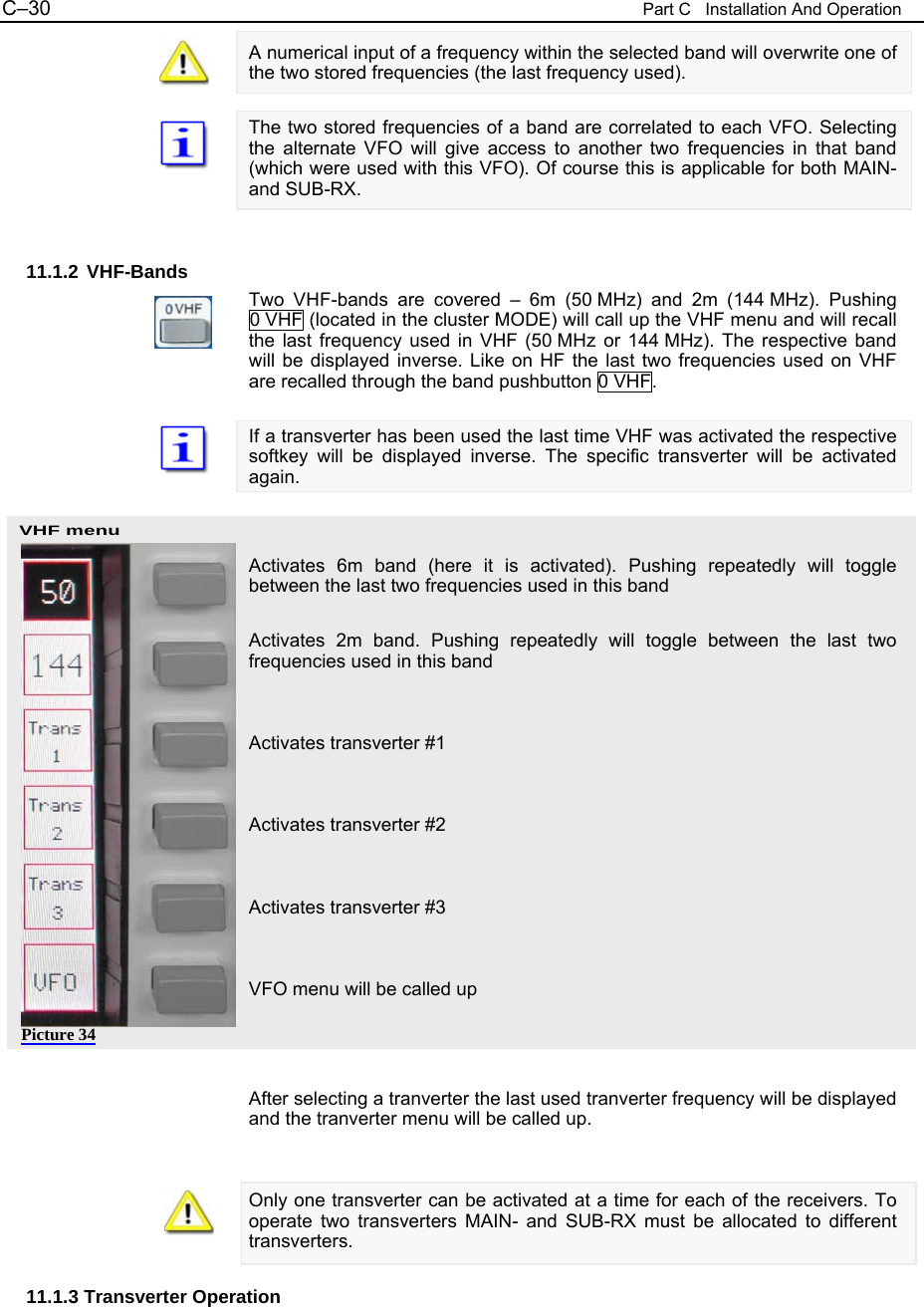 C&ndash;30  Part C   Installation And Operation VHF menu A numerical input of a frequency within the selected band will overwrite one of the two stored frequencies (the last frequency used).  The two stored frequencies of a band are correlated to each VFO. Selecting the alternate VFO will give access to another two frequencies in that band (which were used with this VFO). Of course this is applicable for both MAIN- and SUB-RX.   11.1.2 VHF-Bands Two VHF-bands are covered &ndash; 6m (50 MHz) and 2m (144 MHz). Pushing 0 VHF (located in the cluster MODE) will call up the VHF menu and will recall the last frequency used in VHF (50 MHz or 144 MHz). The respective band will be displayed inverse. Like on HF the last two frequencies used on VHF are recalled through the band pushbutton 0 VHF.  If a transverter has been used the last time VHF was activated the respective softkey will be displayed inverse. The specific transverter will be activated again.    Activates 6m band (here it is activated). Pushing repeatedly will toggle between the last two frequencies used in this band  Activates 2m band. Pushing repeatedly will toggle between the last two frequencies used in this band   Activates transverter #1   Activates transverter #2   Activates transverter #3   VFO menu will be called up    After selecting a tranverter the last used tranverter frequency will be displayed and the tranverter menu will be called up.   Only one transverter can be activated at a time for each of the receivers. To operate two transverters MAIN- and SUB-RX must be allocated to different transverters.  11.1.3 Transverter Operation Picture 34 